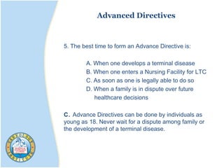 Advanced Directives
5. The best time to form an Advance Directive is:
A. When one develops a terminal disease
B. When one enters a Nursing Facility for LTC
C. As soon as one is legally able to do so
D. When a family is in dispute over future
healthcare decisions
C. Advance Directives can be done by individuals as
young as 18. Never wait for a dispute among family or
the development of a terminal disease.
 