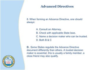 Advanced Directives
8. When forming an Advance Directive, one should
always:
A. Consult an Attorney.
B. Check with applicable State laws.
C. Name a decision maker who can be trusted.
D. Both B & C
D. Some States regulate the Advance Directive
document differently than others. A trusted decision
maker is essential, this is usually a family member, a
close friend may also qualify.
 