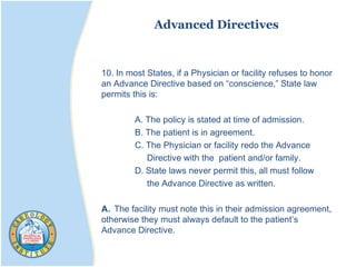 Advanced Directives
10. In most States, if a Physician or facility refuses to honor
an Advance Directive based on “conscience,” State law
permits this is:
A. The policy is stated at time of admission.
B. The patient is in agreement.
C. The Physician or facility redo the Advance
Directive with the patient and/or family.
D. State laws never permit this, all must follow
the Advance Directive as written.
A. The facility must note this in their admission agreement,
otherwise they must always default to the patient’s
Advance Directive.
 