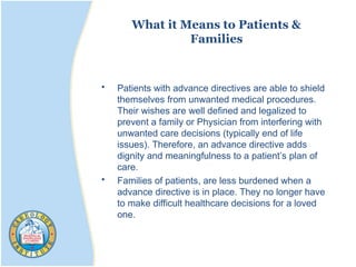 What it Means to Patients &
Families
• Patients with advance directives are able to shield
themselves from unwanted medical procedures.
Their wishes are well defined and legalized to
prevent a family or Physician from interfering with
unwanted care decisions (typically end of life
issues). Therefore, an advance directive adds
dignity and meaningfulness to a patient’s plan of
care.
• Families of patients, are less burdened when a
advance directive is in place. They no longer have
to make difficult healthcare decisions for a loved
one.
 