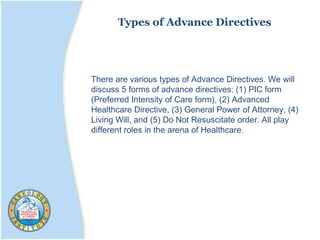 Types of Advance Directives
There are various types of Advance Directives. We will
discuss 5 forms of advance directives: (1) PIC form
(Preferred Intensity of Care form), (2) Advanced
Healthcare Directive, (3) General Power of Attorney, (4)
Living Will, and (5) Do Not Resuscitate order. All play
different roles in the arena of Healthcare.
 