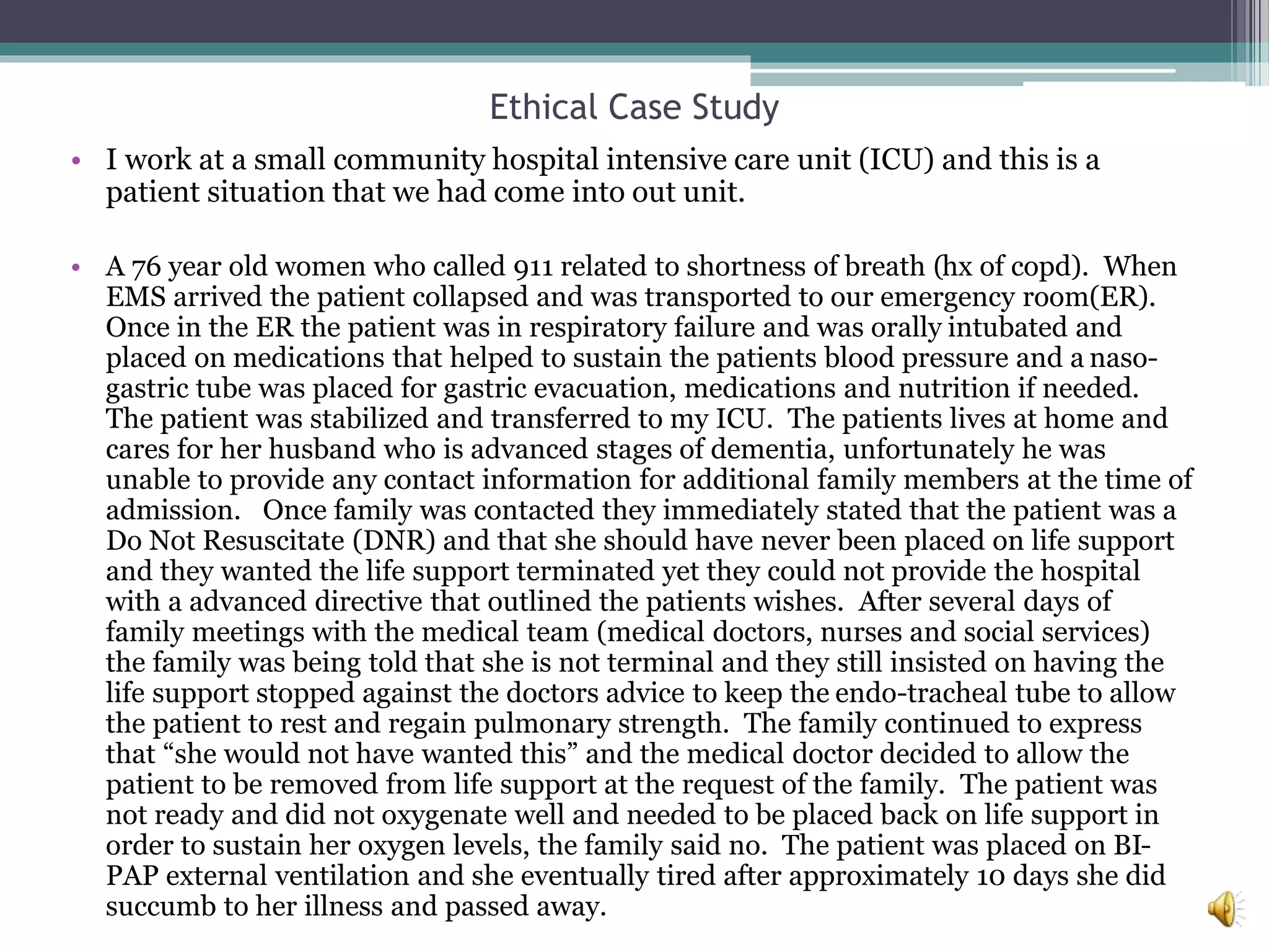 Ethical Case Study
• I work at a small community hospital intensive care unit (ICU) and this is a
patient situation that we had come into out unit.
• A 76 year old women who called 911 related to shortness of breath (hx of copd). When
EMS arrived the patient collapsed and was transported to our emergency room(ER).
Once in the ER the patient was in respiratory failure and was orally intubated and
placed on medications that helped to sustain the patients blood pressure and a naso-
gastric tube was placed for gastric evacuation, medications and nutrition if needed.
The patient was stabilized and transferred to my ICU. The patients lives at home and
cares for her husband who is advanced stages of dementia, unfortunately he was
unable to provide any contact information for additional family members at the time of
admission. Once family was contacted they immediately stated that the patient was a
Do Not Resuscitate (DNR) and that she should have never been placed on life support
and they wanted the life support terminated yet they could not provide the hospital
with a advanced directive that outlined the patients wishes. After several days of
family meetings with the medical team (medical doctors, nurses and social services)
the family was being told that she is not terminal and they still insisted on having the
life support stopped against the doctors advice to keep the endo-tracheal tube to allow
the patient to rest and regain pulmonary strength. The family continued to express
that “she would not have wanted this” and the medical doctor decided to allow the
patient to be removed from life support at the request of the family. The patient was
not ready and did not oxygenate well and needed to be placed back on life support in
order to sustain her oxygen levels, the family said no. The patient was placed on BI-
PAP external ventilation and she eventually tired after approximately 10 days she did
succumb to her illness and passed away.
 