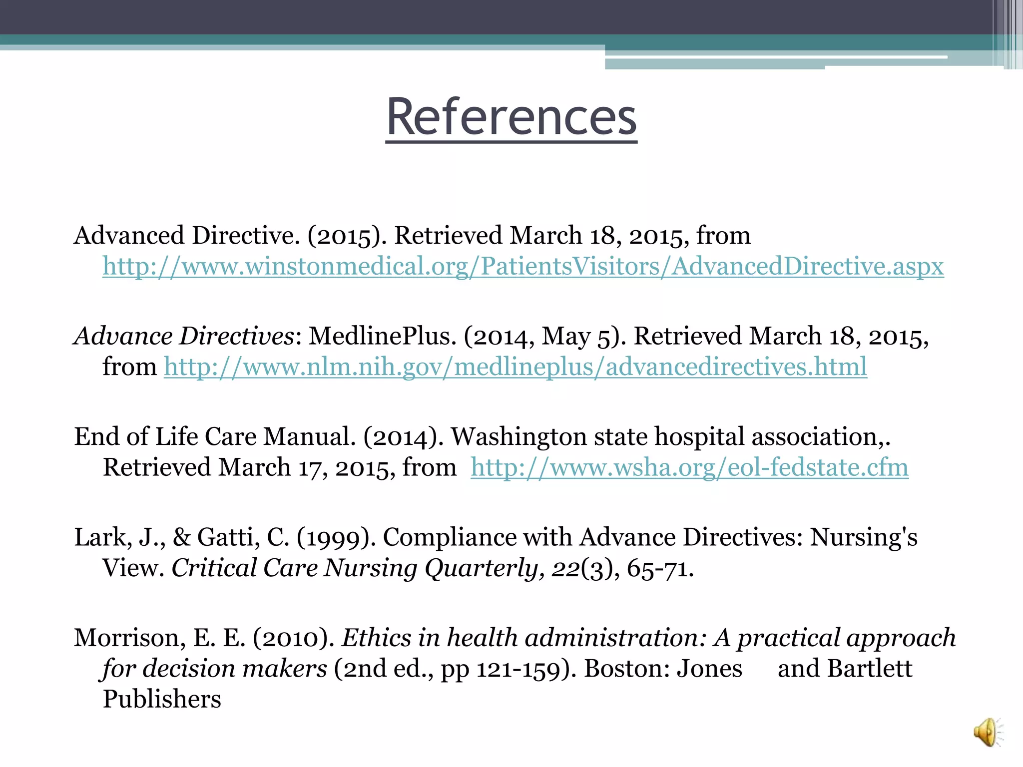 References
Advanced Directive. (2015). Retrieved March 18, 2015, from
http://www.winstonmedical.org/PatientsVisitors/AdvancedDirective.aspx
Advance Directives: MedlinePlus. (2014, May 5). Retrieved March 18, 2015,
from http://www.nlm.nih.gov/medlineplus/advancedirectives.html
End of Life Care Manual. (2014). Washington state hospital association,.
Retrieved March 17, 2015, from http://www.wsha.org/eol-fedstate.cfm
Lark, J., & Gatti, C. (1999). Compliance with Advance Directives: Nursing's
View. Critical Care Nursing Quarterly, 22(3), 65-71.
Morrison, E. E. (2010). Ethics in health administration: A practical approach
for decision makers (2nd ed., pp 121-159). Boston: Jones and Bartlett
Publishers
 