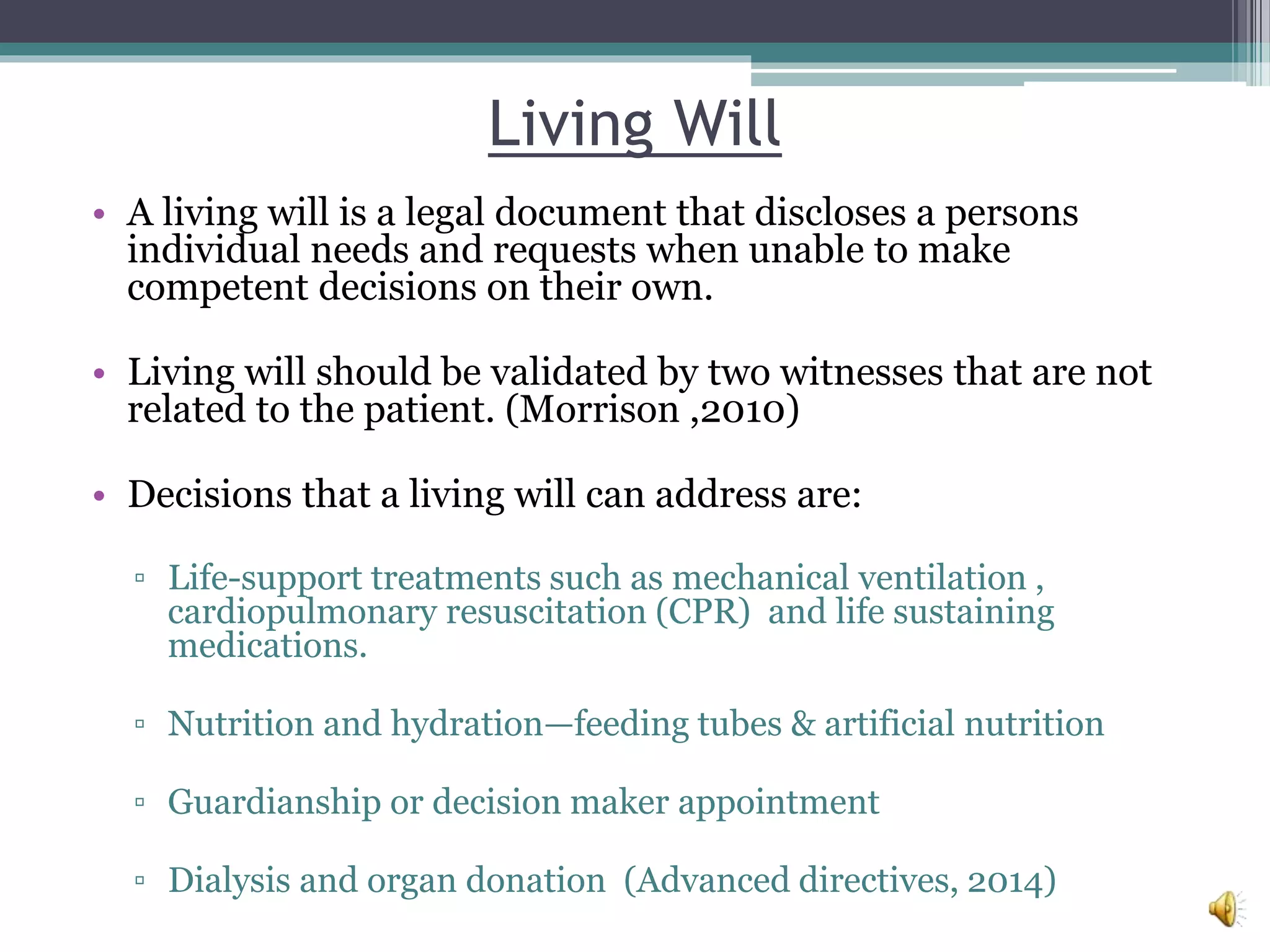 Living Will
• A living will is a legal document that discloses a persons
individual needs and requests when unable to make
competent decisions on their own.
• Living will should be validated by two witnesses that are not
related to the patient. (Morrison ,2010)
• Decisions that a living will can address are:
▫ Life-support treatments such as mechanical ventilation ,
cardiopulmonary resuscitation (CPR) and life sustaining
medications.
▫ Nutrition and hydration—feeding tubes & artificial nutrition
▫ Guardianship or decision maker appointment
▫ Dialysis and organ donation (Advanced directives, 2014)
 