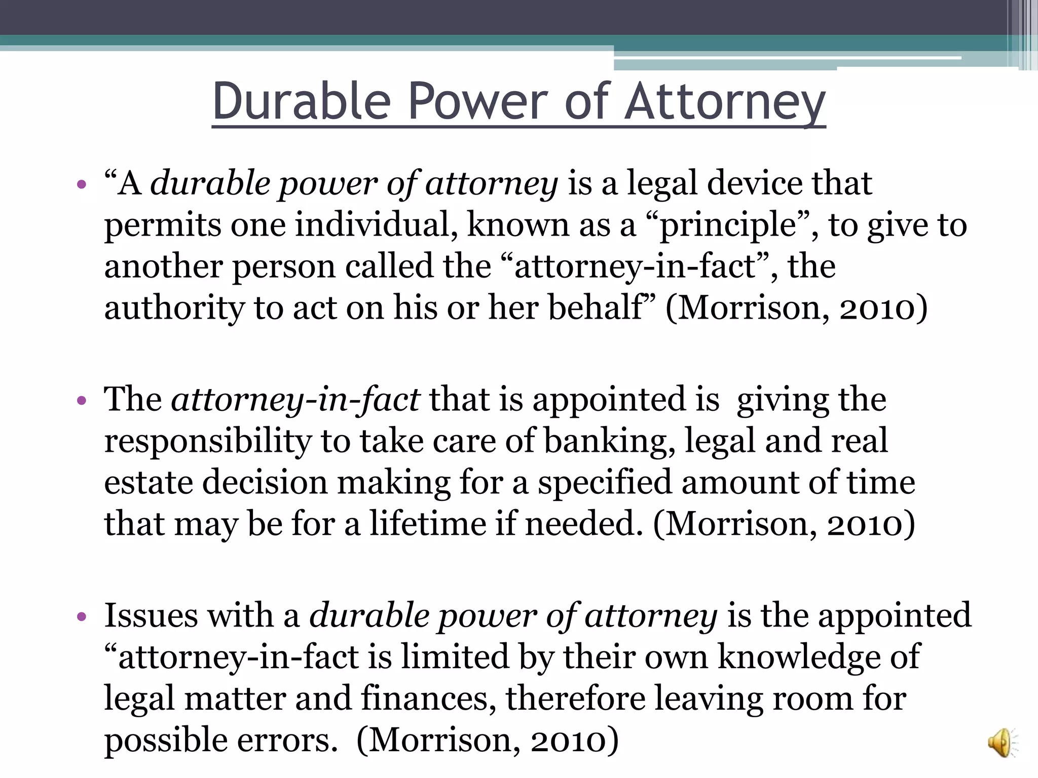 Durable Power of Attorney
• “A durable power of attorney is a legal device that
permits one individual, known as a “principle”, to give to
another person called the “attorney-in-fact”, the
authority to act on his or her behalf” (Morrison, 2010)
• The attorney-in-fact that is appointed is giving the
responsibility to take care of banking, legal and real
estate decision making for a specified amount of time
that may be for a lifetime if needed. (Morrison, 2010)
• Issues with a durable power of attorney is the appointed
“attorney-in-fact is limited by their own knowledge of
legal matter and finances, therefore leaving room for
possible errors. (Morrison, 2010)
 