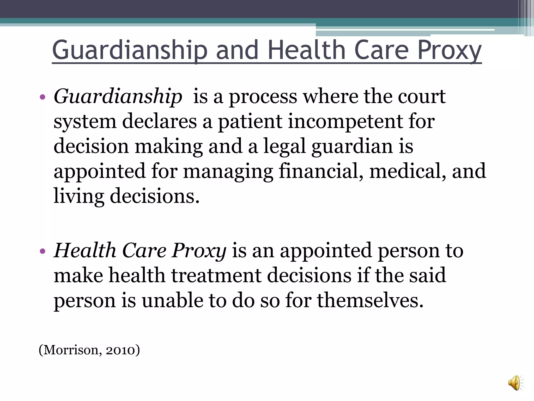 Guardianship and Health Care Proxy
• Guardianship is a process where the court
system declares a patient incompetent for
decision making and a legal guardian is
appointed for managing financial, medical, and
living decisions.
• Health Care Proxy is an appointed person to
make health treatment decisions if the said
person is unable to do so for themselves.
(Morrison, 2010)
 