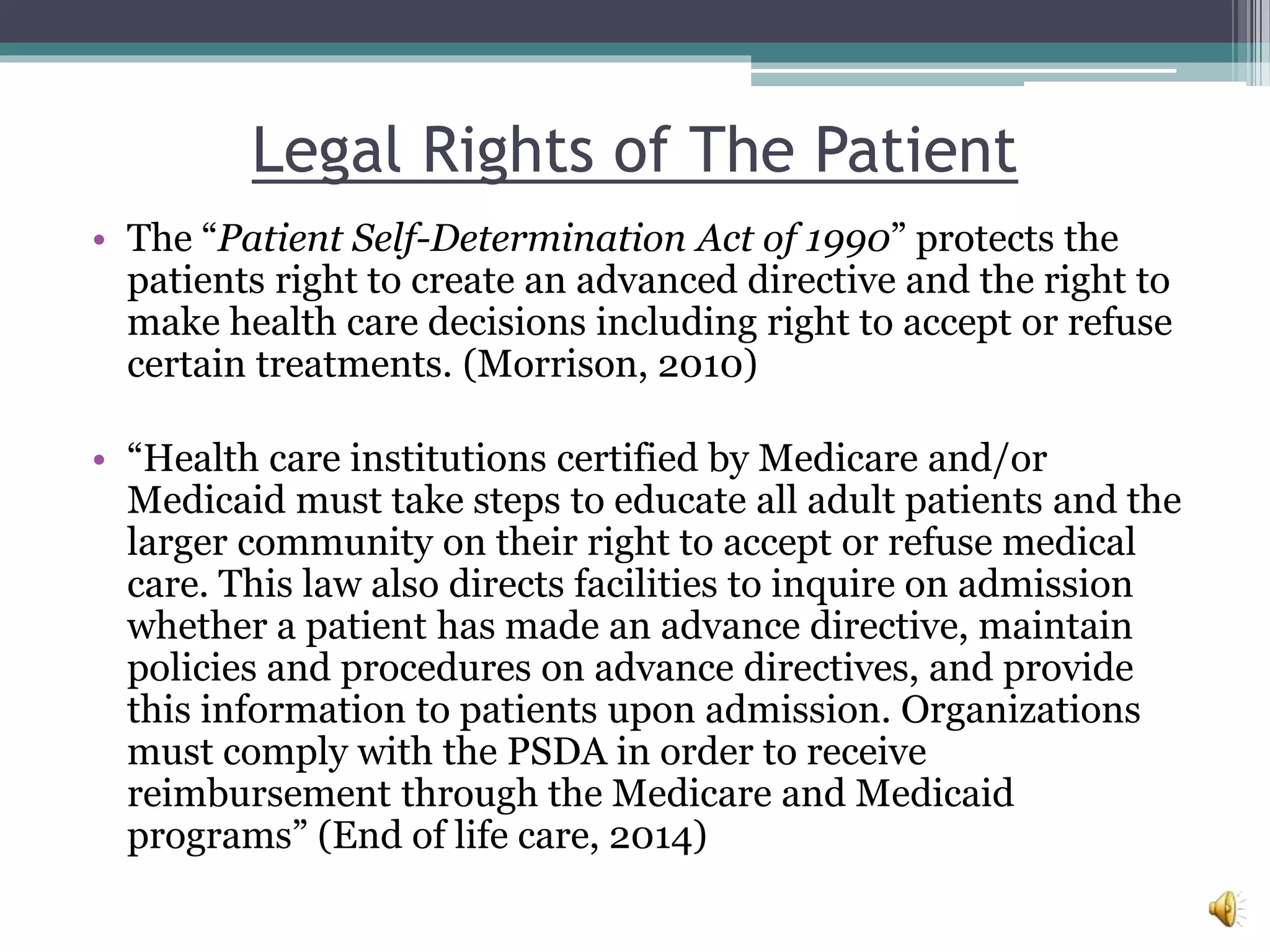 Legal Rights of The Patient
• The “Patient Self-Determination Act of 1990” protects the
patients right to create an advanced directive and the right to
make health care decisions including right to accept or refuse
certain treatments. (Morrison, 2010)
• “Health care institutions certified by Medicare and/or
Medicaid must take steps to educate all adult patients and the
larger community on their right to accept or refuse medical
care. This law also directs facilities to inquire on admission
whether a patient has made an advance directive, maintain
policies and procedures on advance directives, and provide
this information to patients upon admission. Organizations
must comply with the PSDA in order to receive
reimbursement through the Medicare and Medicaid
programs” (End of life care, 2014)
 