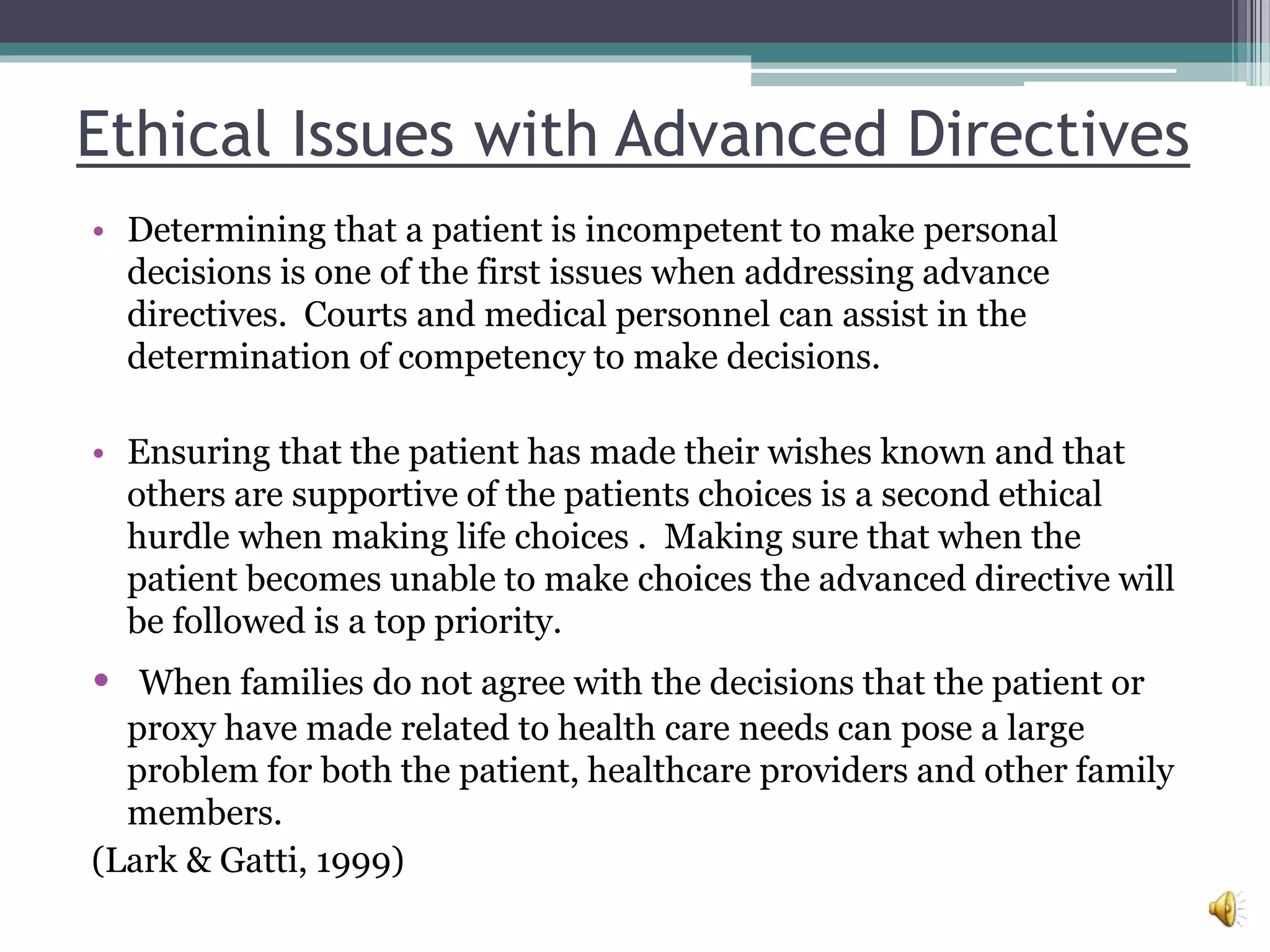 Ethical Issues with Advanced Directives
• Determining that a patient is incompetent to make personal
decisions is one of the first issues when addressing advance
directives. Courts and medical personnel can assist in the
determination of competency to make decisions.
• Ensuring that the patient has made their wishes known and that
others are supportive of the patients choices is a second ethical
hurdle when making life choices . Making sure that when the
patient becomes unable to make choices the advanced directive will
be followed is a top priority.
• When families do not agree with the decisions that the patient or
proxy have made related to health care needs can pose a large
problem for both the patient, healthcare providers and other family
members.
(Lark & Gatti, 1999)
 