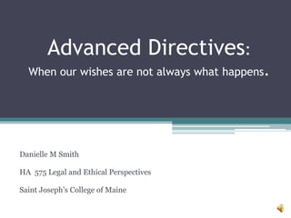 Advanced Directives:
When our wishes are not always what happens.
Danielle M Smith
HA 575 Legal and Ethical Perspectives
Saint Joseph’s College of Maine
 