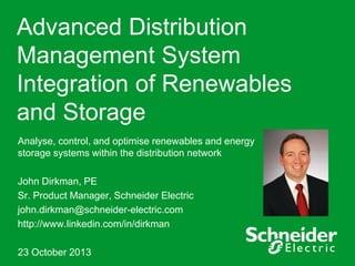 Advanced Distribution
Management System
Integration of Renewables
and Storage
Analyse, control, and optimise renewables and energy
storage systems within the distribution network
John Dirkman, PE
Sr. Product Manager, Schneider Electric
john.dirkman@schneider-electric.com
http://www.linkedin.com/in/dirkman

23 October 2013

 