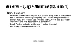 Web Server = Django + Alternatives (aka. Gunicorn)
•  Nginx & Gunicorn
•  In theory, you should use Nginx as a reverse proxy here, to serve static
files if you’re not uploading everything to a CDN or a separate media
server. If you are, you can use HAProxy and Gunicorn as a standalone
webserver, one less dependency to care about.
•  Install Gunicorn directly inside your virtual environment.
•  Use Gaffer to monitor the Gunicorn.
CONFOO - @RAMISAYAR
 