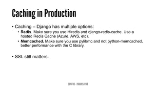 Caching in Production
•  Caching – Django has multiple options:
•  Redis. Make sure you use Hiredis and django-redis-cache. Use a
hosted Redis Cache (Azure, AWS, etc).
•  Memcached. Make sure you use pylibmc and not python-memcached,
better performance with the C library.
•  SSL still matters.
CONFOO - @RAMISAYAR
 