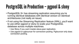PostgreSQL in Production – pgpool & slony
•  PostgreSQL 9+ has streaming replication assuming you’re
running identical databases with identical version on identical
architectures (not really an issue).
•  If not using the Streaming Replication feature (WAL), you’ll want
to use either pgpool or slony to scale your PostgreSQL
database across multiple machines.
•  Use Slony if you want master-slave-peer replication.
•  Use pgpool or pgbouncer for connection pooling. Pgbouncer only does
connection pooling.
CONFOO - @RAMISAYAR
 