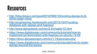 Resources
•  http://blog.disqus.com/post/62187806135/scaling-django-to-8-
billion-page-views
•  http://engineering.hackerearth.com/2013/10/07/scaling-
database-with-django-and-haproxy/
•  http://www.djangobook.com/en/2.0/chapter12.html
•  https://www.digitalocean.com/community/tutorials/how-to-
implement-ssl-termination-with-haproxy-on-ubuntu-14-04
•  https://docs.djangoproject.com/en/1.7/topics/security/
•  https://www.digitalocean.com/community/tutorials/how-to-scale-
django-beyond-the-basics
CONFOO - @RAMISAYAR
 