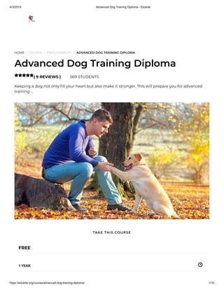 4/3/2019 Advanced Dog Training Diploma - Edukite
https://edukite.org/course/advanced-dog-training-diploma/ 1/10
HOME / COURSE / EMPLOYABILITY / ADVANCED DOG TRAINING DIPLOMA
Advanced Dog Training Diploma
( 9 REVIEWS ) 569 STUDENTS
Keeping a dog not only ll your heart but also make it stronger. This will prepare you for advanced
training …

FREE
1 YEAR
TAKE THIS COURSE
 