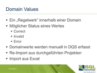 Domain Values
 Ein „Regelwerk“ innerhalb einer Domain
 Möglicher Status eines Wertes
 Correct
 Invalid
 Error

 Domainwerte werden manuell in DQS erfasst
 Re-Import aus durchgeführten Projekten
 Import aus Excel
13.07.2013 |

 