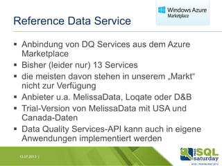 Reference Data Service
 Anbindung von DQ Services aus dem Azure
Marketplace
 Bisher (leider nur) 13 Services
 die meisten davon stehen in unserem „Markt“
nicht zur Verfügung
 Anbieter u.a. MelissaData, Loqate oder D&B
 Trial-Version von MelissaData mit USA und
Canada-Daten
 Data Quality Services-API kann auch in eigene
Anwendungen implementiert werden
13.07.2013 |

 