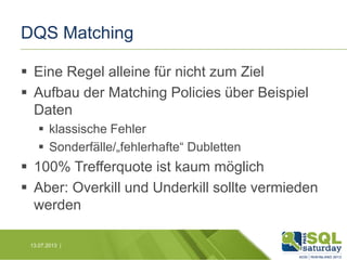 DQS Matching
 Eine Regel alleine für nicht zum Ziel
 Aufbau der Matching Policies über Beispiel
Daten
 klassische Fehler
 Sonderfälle/„fehlerhafte“ Dubletten

 100% Trefferquote ist kaum möglich
 Aber: Overkill und Underkill sollte vermieden
werden
13.07.2013 |

 