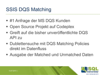 SSIS DQS Matching
 #1 Anfrage der MS DQS Kunden
 Open Source Projekt auf Codeplex
 Greift auf die bisher unveröffentlichte DQS
API zu
 Dublettensuche mit DQS Matching Policies
direkt im Datenfluss
 Ausgabe der Matched und Unmatched Daten

13.07.2013 |

 