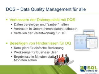DQS – Data Quality Management für alle
 Verbessern der Datenqualität mit DQS
 Daten bereinigen und “sauber” halten
 Vertrauen in Unternehmensdaten aufbauen
 Verteilen der Verantwortung für DQ

 Beseitigen von Hindernissen für DQ
 Konzipiert für einfache Bedienung
 Werkzeuge für Business User
 Ergebnisse in Minuten statt
Monaten sehen

 