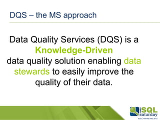 DQS – the MS approach

Data Quality Services (DQS) is a
Knowledge-Driven
data quality solution enabling data
stewards to easily improve the
quality of their data.

 