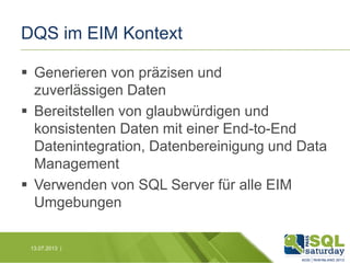 DQS im EIM Kontext
 Generieren von präzisen und
zuverlässigen Daten
 Bereitstellen von glaubwürdigen und
konsistenten Daten mit einer End-to-End
Datenintegration, Datenbereinigung und Data
Management
 Verwenden von SQL Server für alle EIM
Umgebungen
13.07.2013 |

 