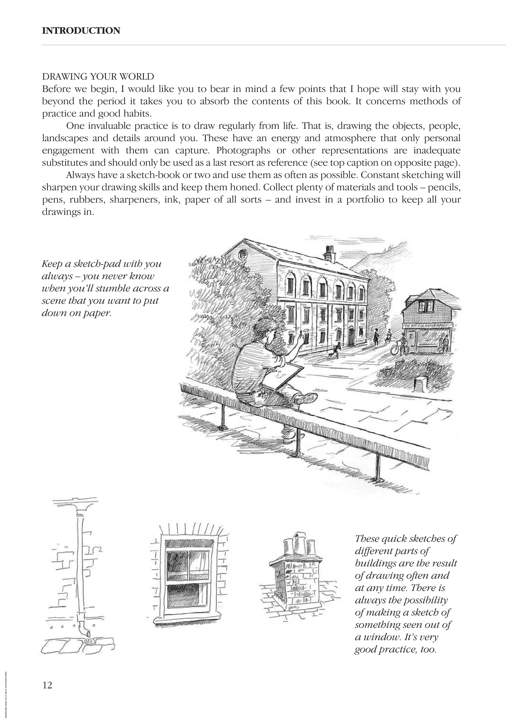 12
DRAWING YOUR WORLD
Before we begin, I would like you to bear in mind a few points that I hope will stay with you
beyond the period it takes you to absorb the contents of this book. It concerns methods of
practice and good habits.
One invaluable practice is to draw regularly from life. That is, drawing the objects, people,
landscapes and details around you. These have an energy and atmosphere that only personal
engagement with them can capture. Photographs or other representations are inadequate
substitutes and should only be used as a last resort as reference (see top caption on opposite page).
Always have a sketch-book or two and use them as often as possible. Constant sketching will
sharpen your drawing skills and keep them honed. Collect plenty of materials and tools – pencils,
pens, rubbers, sharpeners, ink, paper of all sorts – and invest in a portfolio to keep all your
drawings in.
INTRODUCTION
These quick sketches of
different parts of
buildings are the result
of drawing often and
at any time. There is
always the possibility
of making a sketch of
something seen out of
a window. It’s very
good practice, too.
Keep a sketch-pad with you
always – you never know
when you’ll stumble across a
scene that you want to put
down on paper.
AD0D0C58-52A9-4510-9A1C-24C780D47DED
 