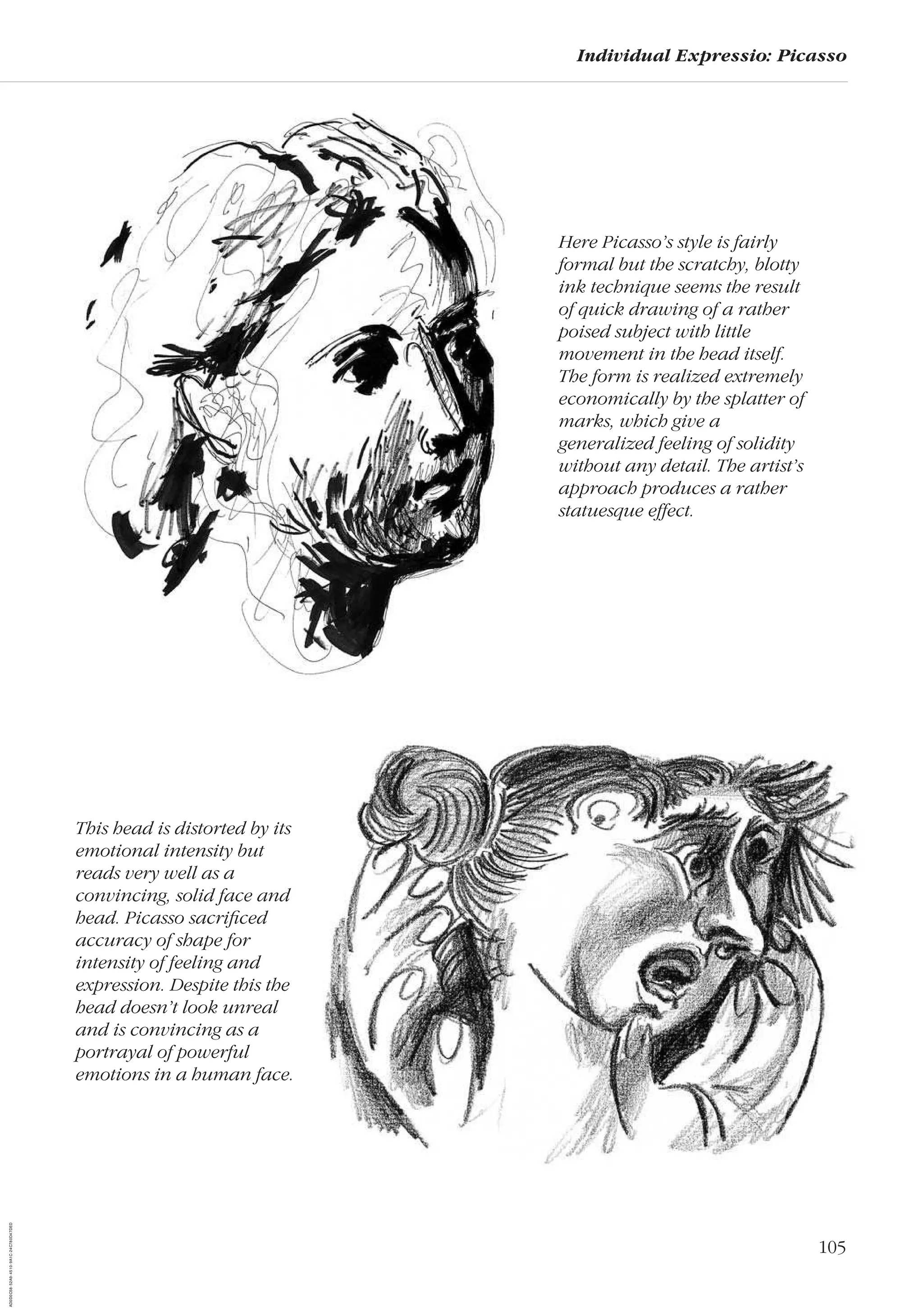 105
Individual Expressio: Picasso
Here Picasso’s style is fairly
formal but the scratchy, blotty
ink technique seems the result
of quick drawing of a rather
poised subject with little
movement in the head itself.
The form is realized extremely
economically by the splatter of
marks, which give a
generalized feeling of solidity
without any detail. The artist’s
approach produces a rather
statuesque effect.
This head is distorted by its
emotional intensity but
reads very well as a
convincing, solid face and
head. Picasso sacriﬁced
accuracy of shape for
intensity of feeling and
expression. Despite this the
head doesn’t look unreal
and is convincing as a
portrayal of powerful
emotions in a human face.
AD0D0C58-52A9-4510-9A1C-24C780D47DED
michelle grieco
 