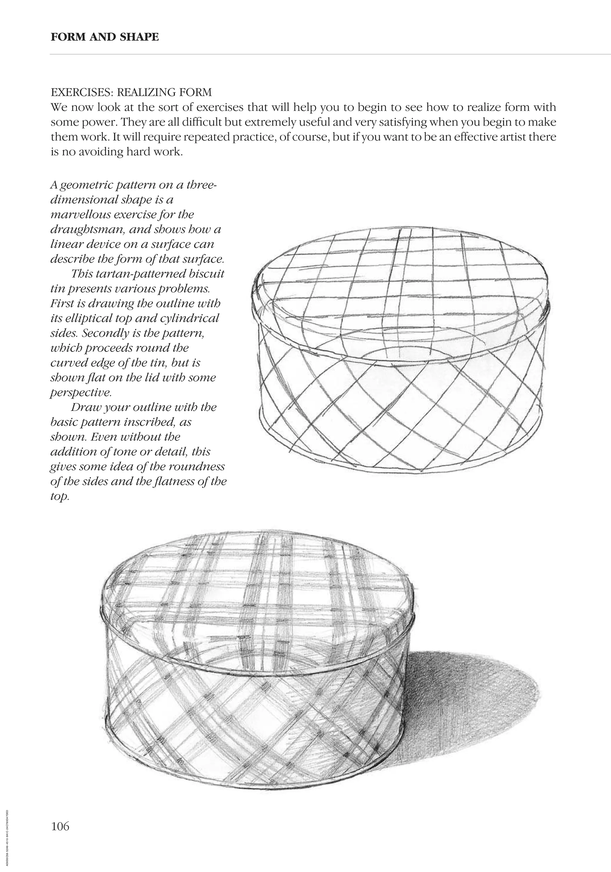 106
EXERCISES: REALIZING FORM
We now look at the sort of exercises that will help you to begin to see how to realize form with
some power. They are all difﬁcult but extremely useful and very satisfying when you begin to make
them work. It will require repeated practice, of course, but if you want to be an effective artist there
is no avoiding hard work.
FORM AND SHAPE
A geometric pattern on a three-
dimensional shape is a
marvellous exercise for the
draughtsman, and shows how a
linear device on a surface can
describe the form of that surface.
This tartan-patterned biscuit
tin presents various problems.
First is drawing the outline with
its elliptical top and cylindrical
sides. Secondly is the pattern,
which proceeds round the
curved edge of the tin, but is
shown ﬂat on the lid with some
perspective.
Draw your outline with the
basic pattern inscribed, as
shown. Even without the
addition of tone or detail, this
gives some idea of the roundness
of the sides and the ﬂatness of the
top.
AD0D0C58-52A9-4510-9A1C-24C780D47DED
 