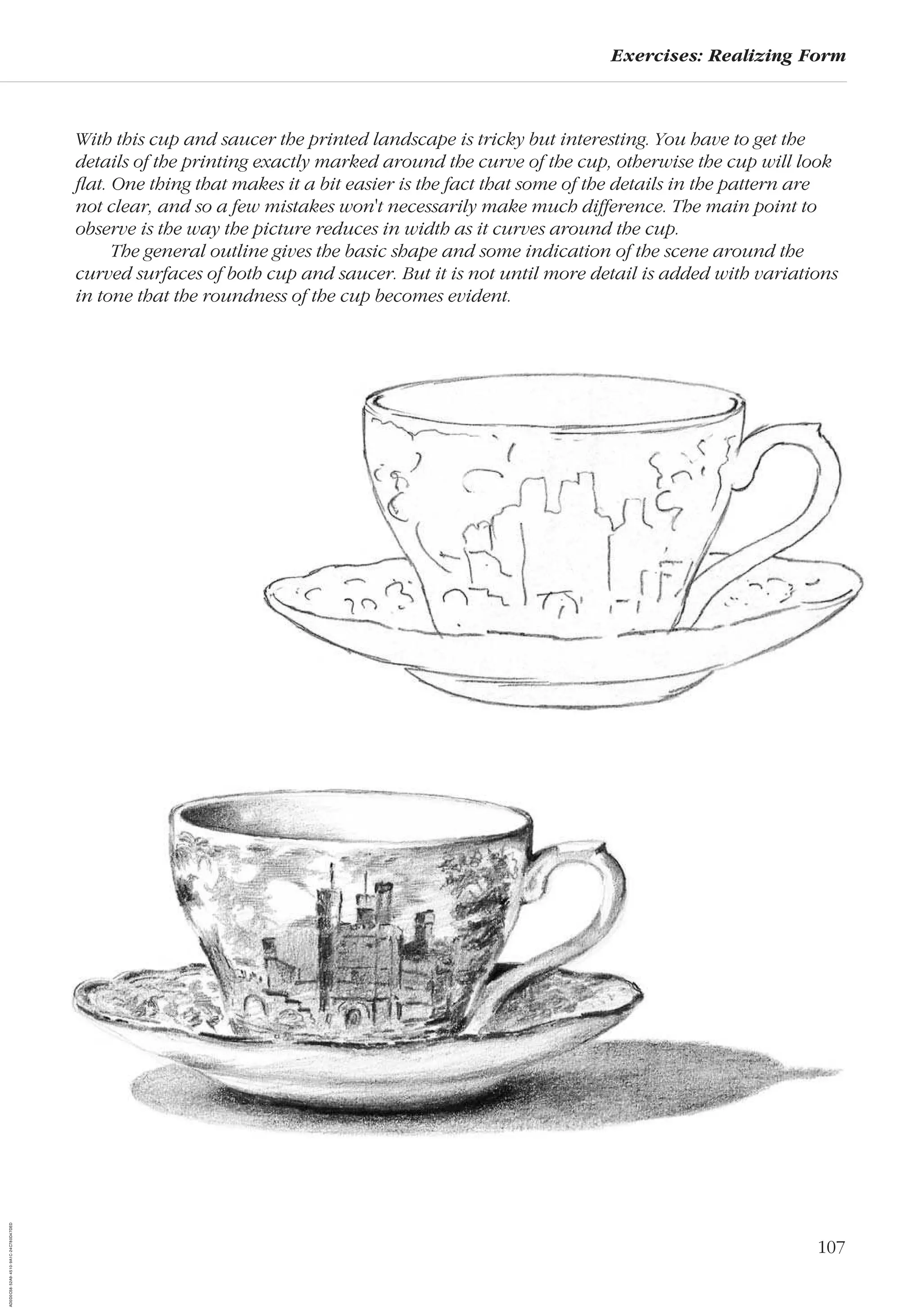 107
Exercises: Realizing Form
With this cup and saucer the printed landscape is tricky but interesting. You have to get the
details of the printing exactly marked around the curve of the cup, otherwise the cup will look
ﬂat. One thing that makes it a bit easier is the fact that some of the details in the pattern are
not clear, and so a few mistakes won't necessarily make much difference. The main point to
observe is the way the picture reduces in width as it curves around the cup.
The general outline gives the basic shape and some indication of the scene around the
curved surfaces of both cup and saucer. But it is not until more detail is added with variations
in tone that the roundness of the cup becomes evident.
AD0D0C58-52A9-4510-9A1C-24C780D47DED
 