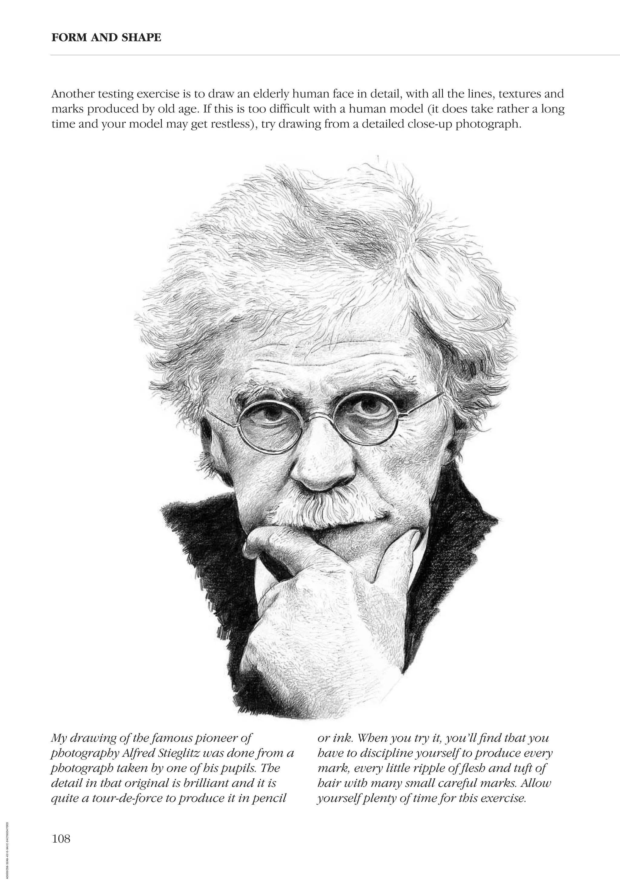 108
Another testing exercise is to draw an elderly human face in detail, with all the lines, textures and
marks produced by old age. If this is too difﬁcult with a human model (it does take rather a long
time and your model may get restless), try drawing from a detailed close-up photograph.
FORM AND SHAPE
My drawing of the famous pioneer of
photography Alfred Stieglitz was done from a
photograph taken by one of his pupils. The
detail in that original is brilliant and it is
quite a tour-de-force to produce it in pencil
or ink. When you try it, you’ll ﬁnd that you
have to discipline yourself to produce every
mark, every little ripple of ﬂesh and tuft of
hair with many small careful marks. Allow
yourself plenty of time for this exercise.
AD0D0C58-52A9-4510-9A1C-24C780D47DED
 