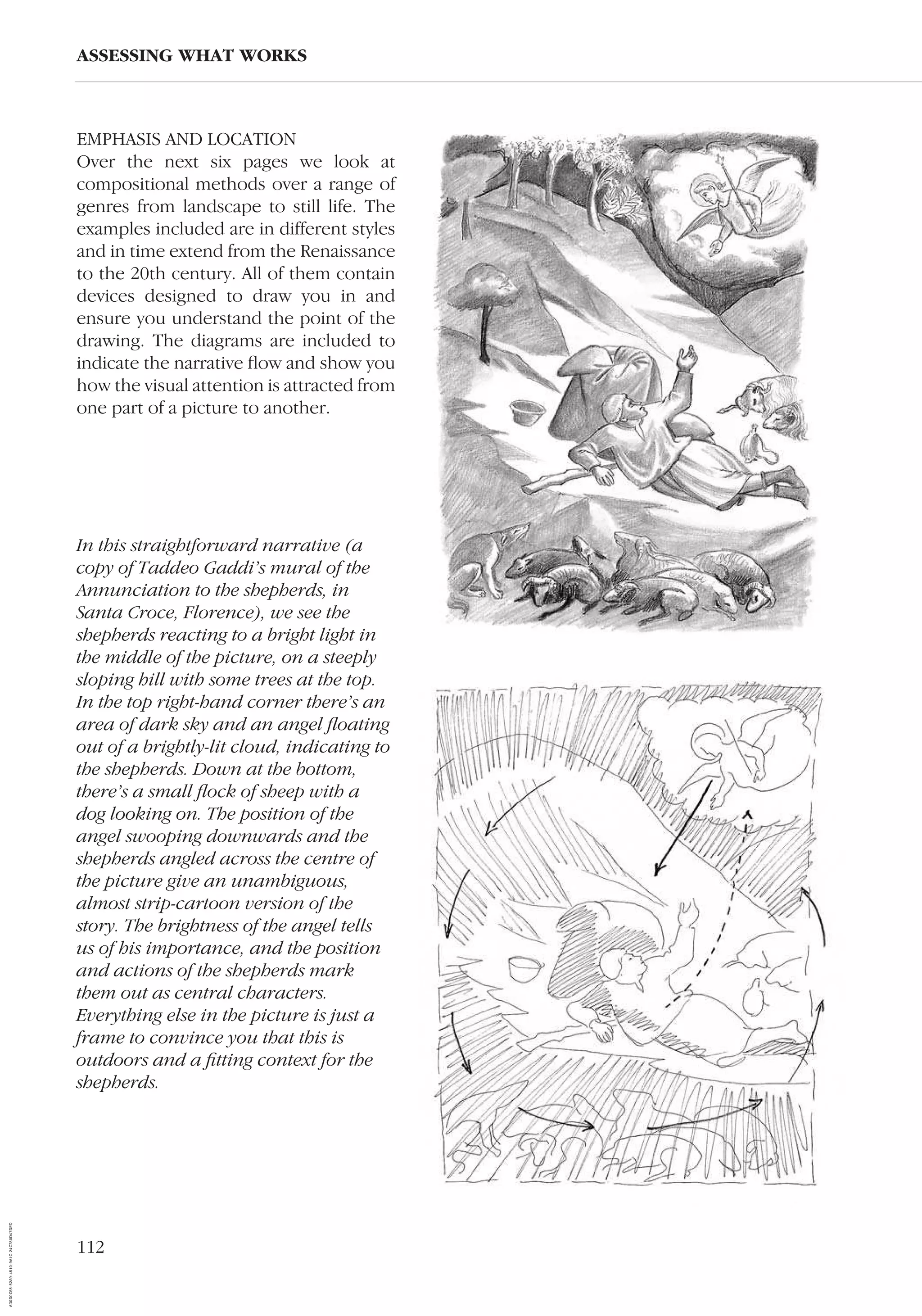 112
EMPHASIS AND LOCATION
Over the next six pages we look at
compositional methods over a range of
genres from landscape to still life. The
examples included are in different styles
and in time extend from the Renaissance
to the 20th century. All of them contain
devices designed to draw you in and
ensure you understand the point of the
drawing. The diagrams are included to
indicate the narrative ﬂow and show you
how the visual attention is attracted from
one part of a picture to another.
ASSESSING WHAT WORKS
In this straightforward narrative (a
copy of Taddeo Gaddi’s mural of the
Annunciation to the shepherds, in
Santa Croce, Florence), we see the
shepherds reacting to a bright light in
the middle of the picture, on a steeply
sloping hill with some trees at the top.
In the top right-hand corner there’s an
area of dark sky and an angel ﬂoating
out of a brightly-lit cloud, indicating to
the shepherds. Down at the bottom,
there’s a small ﬂock of sheep with a
dog looking on. The position of the
angel swooping downwards and the
shepherds angled across the centre of
the picture give an unambiguous,
almost strip-cartoon version of the
story. The brightness of the angel tells
us of his importance, and the position
and actions of the shepherds mark
them out as central characters.
Everything else in the picture is just a
frame to convince you that this is
outdoors and a ﬁtting context for the
shepherds.
AD0D0C58-52A9-4510-9A1C-24C780D47DED
 