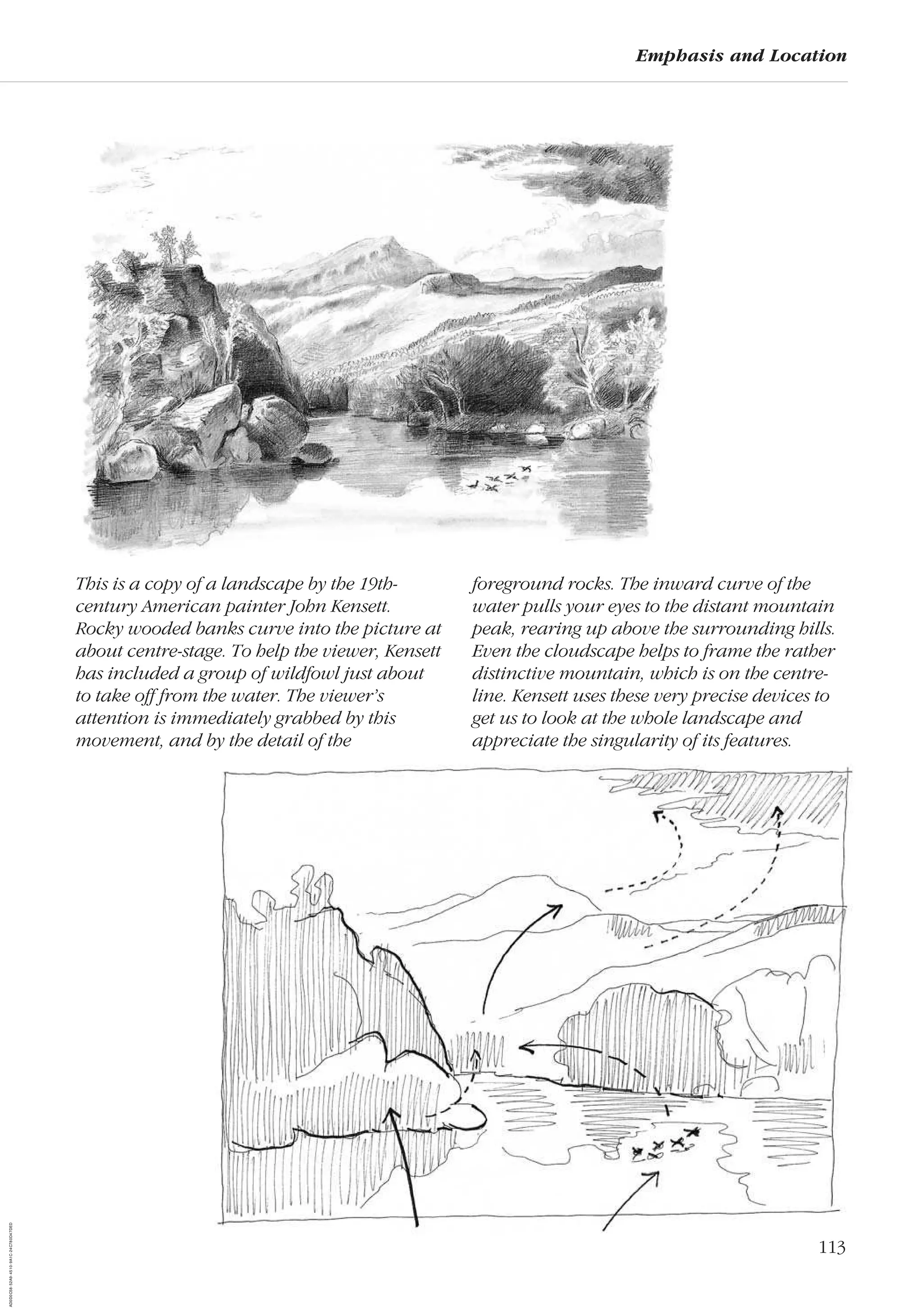 113
Emphasis and Location
This is a copy of a landscape by the 19th-
century American painter John Kensett.
Rocky wooded banks curve into the picture at
about centre-stage. To help the viewer, Kensett
has included a group of wildfowl just about
to take off from the water. The viewer’s
attention is immediately grabbed by this
movement, and by the detail of the
foreground rocks. The inward curve of the
water pulls your eyes to the distant mountain
peak, rearing up above the surrounding hills.
Even the cloudscape helps to frame the rather
distinctive mountain, which is on the centre-
line. Kensett uses these very precise devices to
get us to look at the whole landscape and
appreciate the singularity of its features.
AD0D0C58-52A9-4510-9A1C-24C780D47DED
 