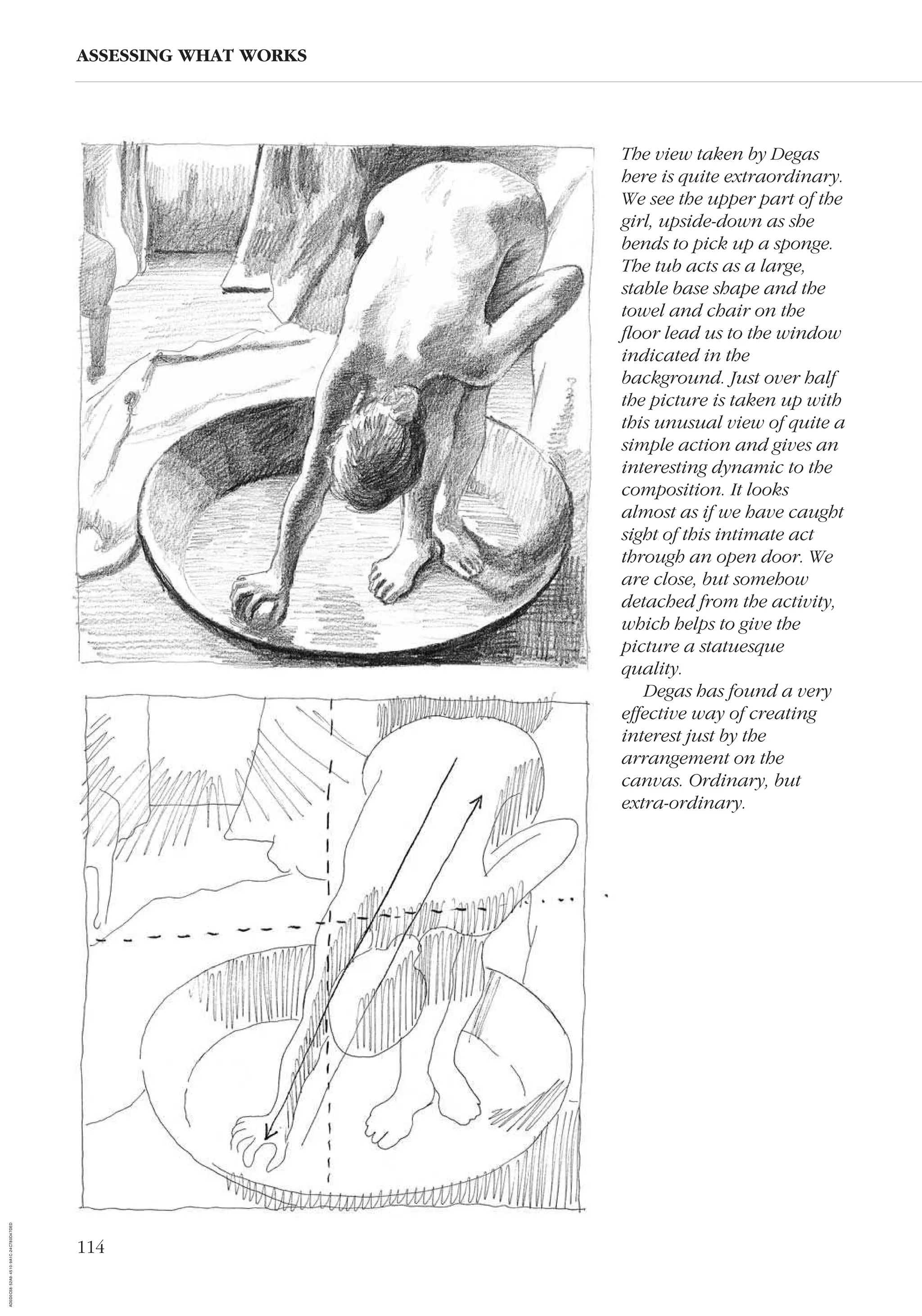 114
ASSESSING WHAT WORKS
The view taken by Degas
here is quite extraordinary.
We see the upper part of the
girl, upside-down as she
bends to pick up a sponge.
The tub acts as a large,
stable base shape and the
towel and chair on the
ﬂoor lead us to the window
indicated in the
background. Just over half
the picture is taken up with
this unusual view of quite a
simple action and gives an
interesting dynamic to the
composition. It looks
almost as if we have caught
sight of this intimate act
through an open door. We
are close, but somehow
detached from the activity,
which helps to give the
picture a statuesque
quality.
Degas has found a very
effective way of creating
interest just by the
arrangement on the
canvas. Ordinary, but
extra-ordinary.
AD0D0C58-52A9-4510-9A1C-24C780D47DED
 