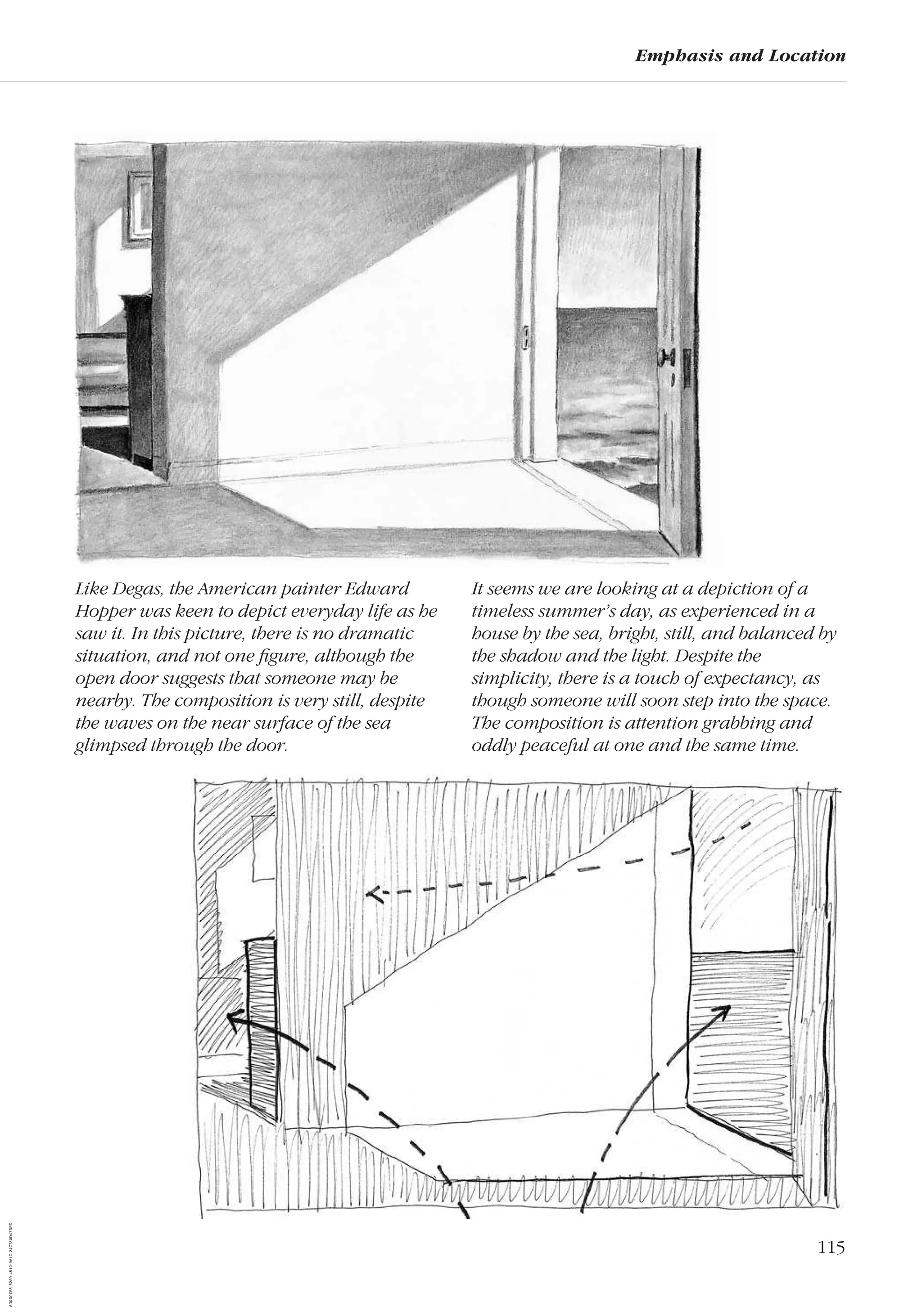 115
Emphasis and Location
Like Degas, the American painter Edward
Hopper was keen to depict everyday life as he
saw it. In this picture, there is no dramatic
situation, and not one ﬁgure, although the
open door suggests that someone may be
nearby. The composition is very still, despite
the waves on the near surface of the sea
glimpsed through the door.
It seems we are looking at a depiction of a
timeless summer’s day, as experienced in a
house by the sea, bright, still, and balanced by
the shadow and the light. Despite the
simplicity, there is a touch of expectancy, as
though someone will soon step into the space.
The composition is attention grabbing and
oddly peaceful at one and the same time.
AD0D0C58-52A9-4510-9A1C-24C780D47DED
 