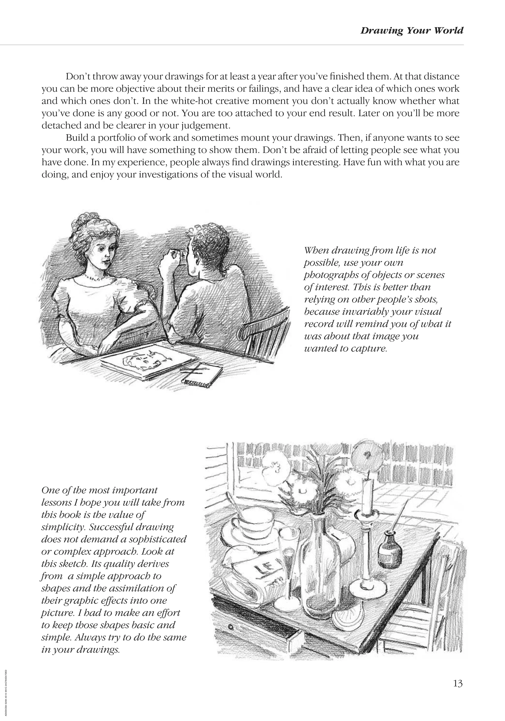 13
Drawing Your World
Don’t throw away your drawings for at least a year after you’ve ﬁnished them. At that distance
you can be more objective about their merits or failings, and have a clear idea of which ones work
and which ones don’t. In the white-hot creative moment you don’t actually know whether what
you’ve done is any good or not. You are too attached to your end result. Later on you’ll be more
detached and be clearer in your judgement.
Build a portfolio of work and sometimes mount your drawings. Then, if anyone wants to see
your work, you will have something to show them. Don’t be afraid of letting people see what you
have done. In my experience, people always ﬁnd drawings interesting. Have fun with what you are
doing, and enjoy your investigations of the visual world.
When drawing from life is not
possible, use your own
photographs of objects or scenes
of interest. This is better than
relying on other people’s shots,
because invariably your visual
record will remind you of what it
was about that image you
wanted to capture.
One of the most important
lessons I hope you will take from
this book is the value of
simplicity. Successful drawing
does not demand a sophisticated
or complex approach. Look at
this sketch. Its quality derives
from a simple approach to
shapes and the assimilation of
their graphic effects into one
picture. I had to make an effort
to keep those shapes basic and
simple. Always try to do the same
in your drawings.
AD0D0C58-52A9-4510-9A1C-24C780D47DED
 