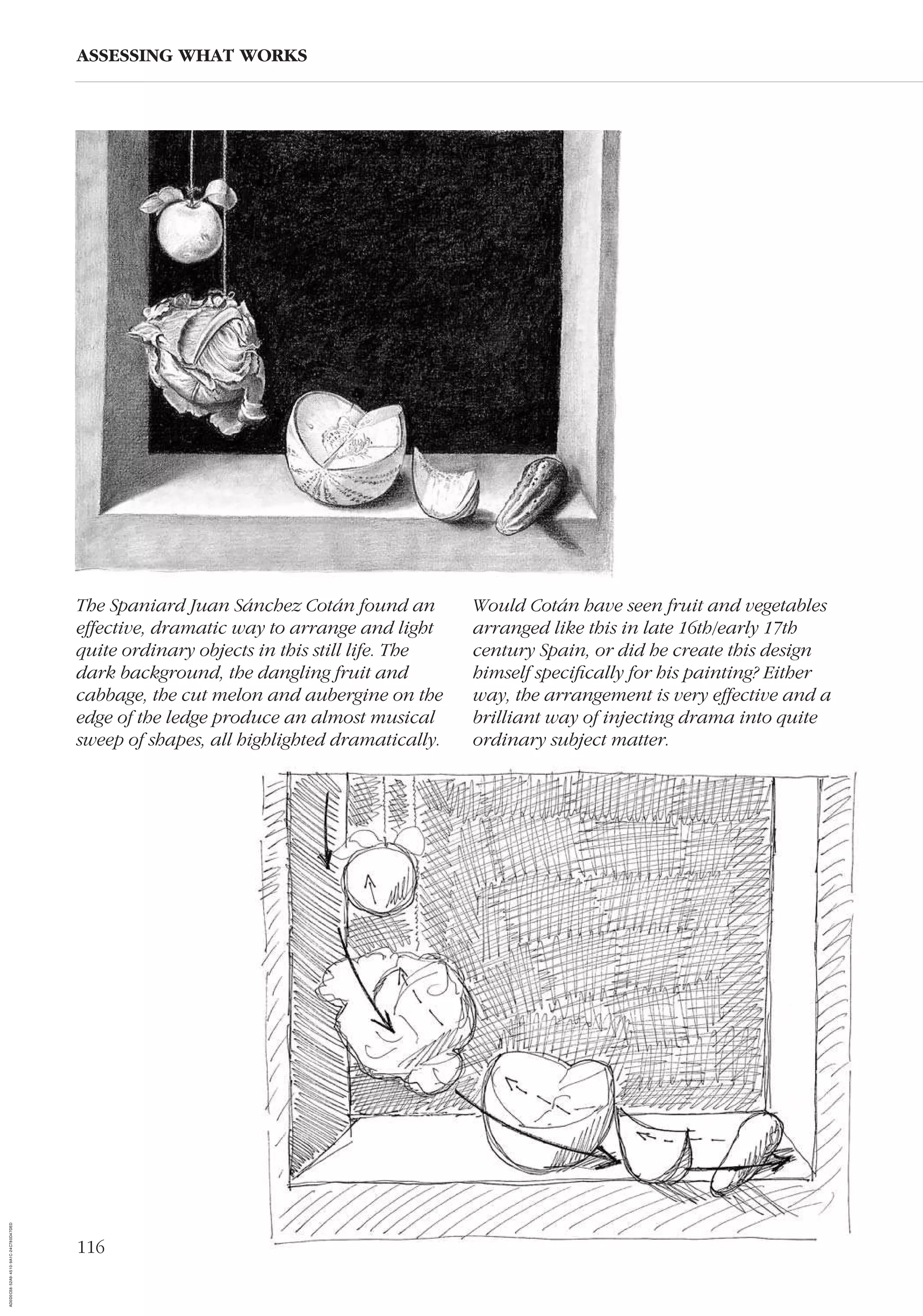 116
ASSESSING WHAT WORKS
The Spaniard Juan Sánchez Cotán found an
effective, dramatic way to arrange and light
quite ordinary objects in this still life. The
dark background, the dangling fruit and
cabbage, the cut melon and aubergine on the
edge of the ledge produce an almost musical
sweep of shapes, all highlighted dramatically.
Would Cotán have seen fruit and vegetables
arranged like this in late 16th/early 17th
century Spain, or did he create this design
himself speciﬁcally for his painting? Either
way, the arrangement is very effective and a
brilliant way of injecting drama into quite
ordinary subject matter.
AD0D0C58-52A9-4510-9A1C-24C780D47DED
 