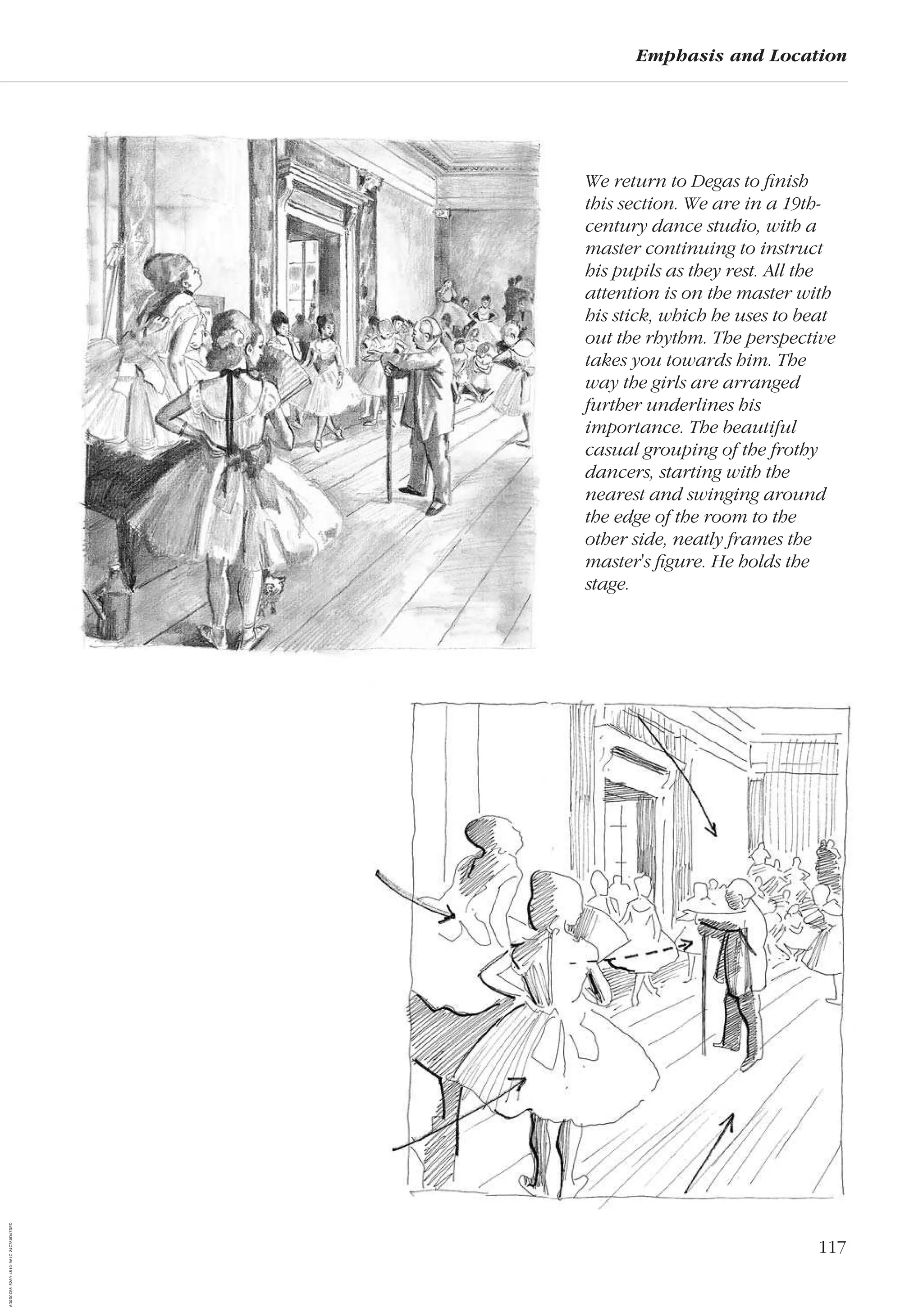 117
Emphasis and Location
We return to Degas to ﬁnish
this section. We are in a 19th-
century dance studio, with a
master continuing to instruct
his pupils as they rest. All the
attention is on the master with
his stick, which he uses to beat
out the rhythm. The perspective
takes you towards him. The
way the girls are arranged
further underlines his
importance. The beautiful
casual grouping of the frothy
dancers, starting with the
nearest and swinging around
the edge of the room to the
other side, neatly frames the
master's ﬁgure. He holds the
stage.
AD0D0C58-52A9-4510-9A1C-24C780D47DED
 
