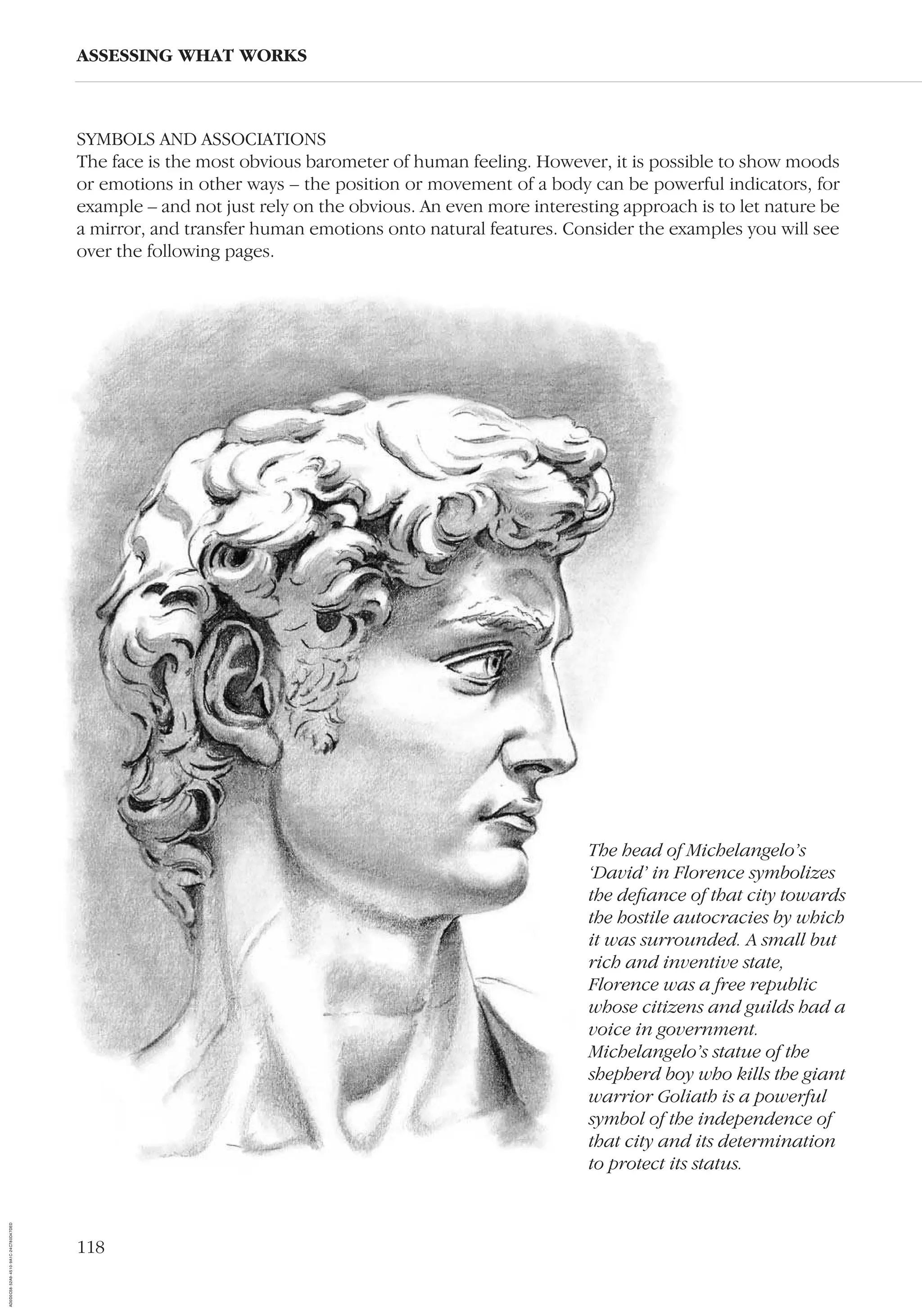 118
ASSESSING WHAT WORKS
SYMBOLS AND ASSOCIATIONS
The face is the most obvious barometer of human feeling. However, it is possible to show moods
or emotions in other ways – the position or movement of a body can be powerful indicators, for
example – and not just rely on the obvious. An even more interesting approach is to let nature be
a mirror, and transfer human emotions onto natural features. Consider the examples you will see
over the following pages.
The head of Michelangelo’s
‘David’ in Florence symbolizes
the deﬁance of that city towards
the hostile autocracies by which
it was surrounded. A small but
rich and inventive state,
Florence was a free republic
whose citizens and guilds had a
voice in government.
Michelangelo’s statue of the
shepherd boy who kills the giant
warrior Goliath is a powerful
symbol of the independence of
that city and its determination
to protect its status.
AD0D0C58-52A9-4510-9A1C-24C780D47DED
 