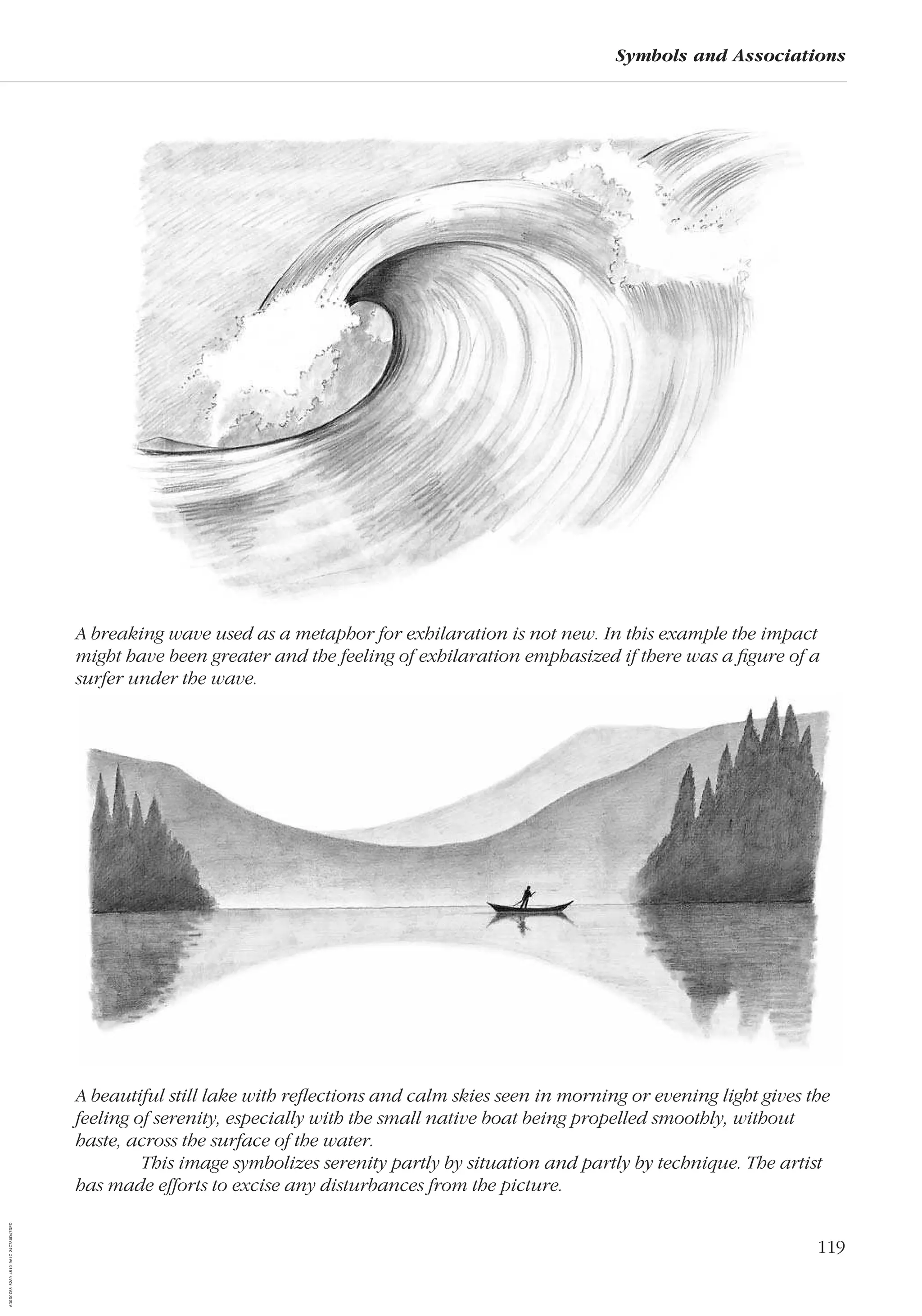 119
Symbols and Associations
A beautiful still lake with reﬂections and calm skies seen in morning or evening light gives the
feeling of serenity, especially with the small native boat being propelled smoothly, without
haste, across the surface of the water.
This image symbolizes serenity partly by situation and partly by technique. The artist
has made efforts to excise any disturbances from the picture.
A breaking wave used as a metaphor for exhilaration is not new. In this example the impact
might have been greater and the feeling of exhilaration emphasized if there was a ﬁgure of a
surfer under the wave.
AD0D0C58-52A9-4510-9A1C-24C780D47DED
 