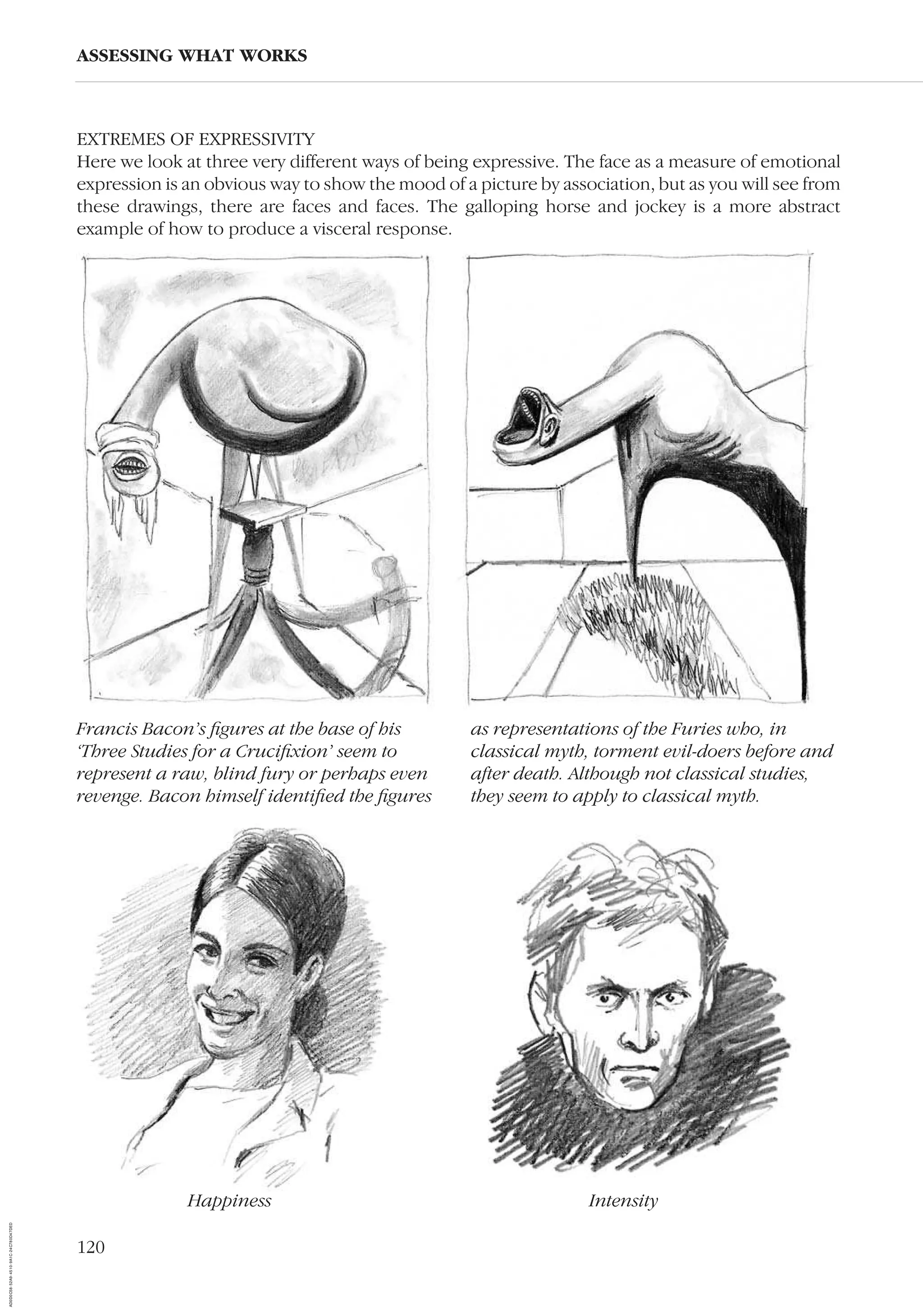 120
ASSESSING WHAT WORKS
Francis Bacon’s ﬁgures at the base of his
‘Three Studies for a Cruciﬁxion’ seem to
represent a raw, blind fury or perhaps even
revenge. Bacon himself identiﬁed the ﬁgures
as representations of the Furies who, in
classical myth, torment evil-doers before and
after death. Although not classical studies,
they seem to apply to classical myth.
EXTREMES OF EXPRESSIVITY
Here we look at three very different ways of being expressive. The face as a measure of emotional
expression is an obvious way to show the mood of a picture by association, but as you will see from
these drawings, there are faces and faces. The galloping horse and jockey is a more abstract
example of how to produce a visceral response.
Happiness Intensity
AD0D0C58-52A9-4510-9A1C-24C780D47DED
 