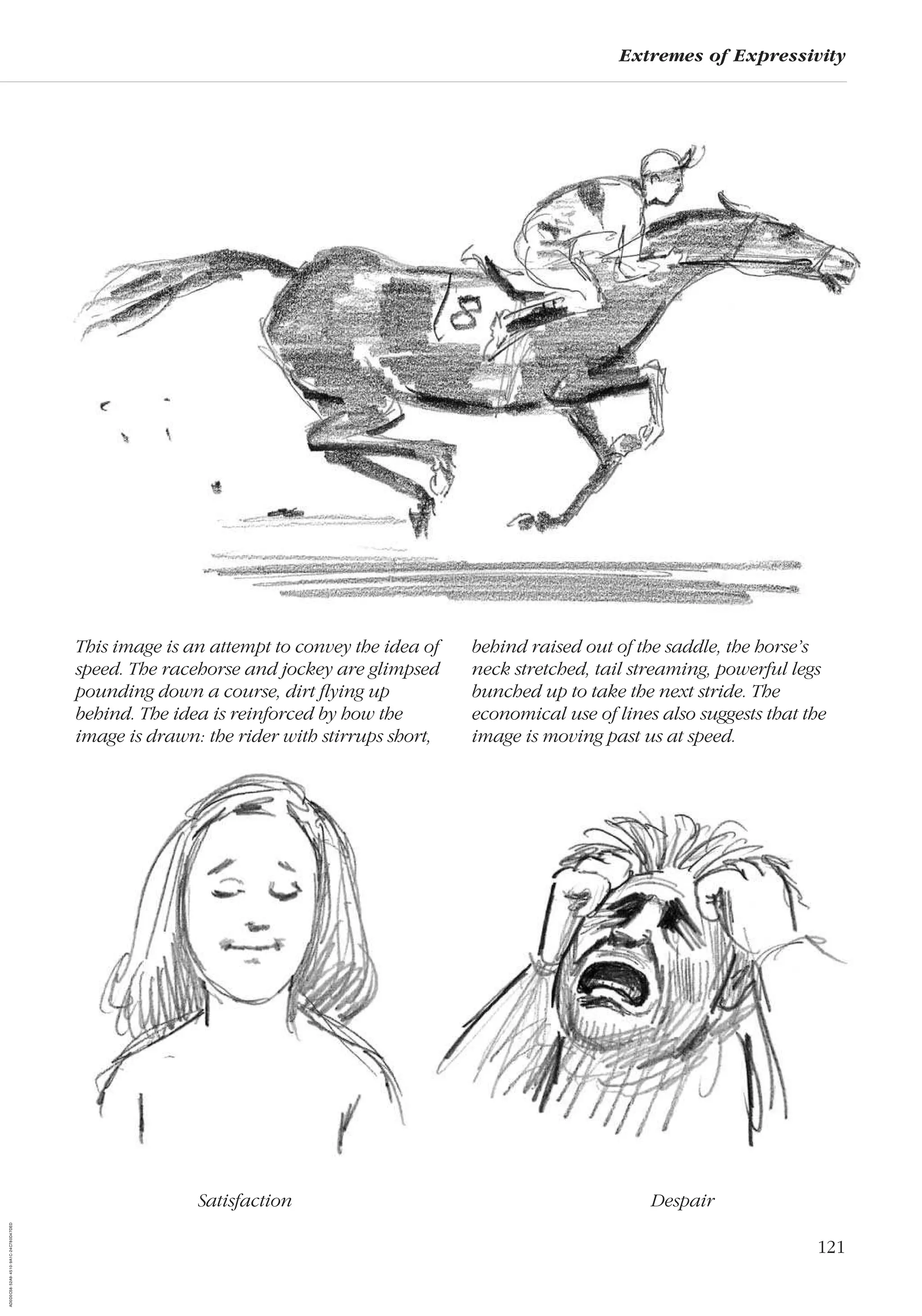 121
Extremes of Expressivity
Satisfaction Despair
This image is an attempt to convey the idea of
speed. The racehorse and jockey are glimpsed
pounding down a course, dirt ﬂying up
behind. The idea is reinforced by how the
image is drawn: the rider with stirrups short,
behind raised out of the saddle, the horse’s
neck stretched, tail streaming, powerful legs
bunched up to take the next stride. The
economical use of lines also suggests that the
image is moving past us at speed.
AD0D0C58-52A9-4510-9A1C-24C780D47DED
 