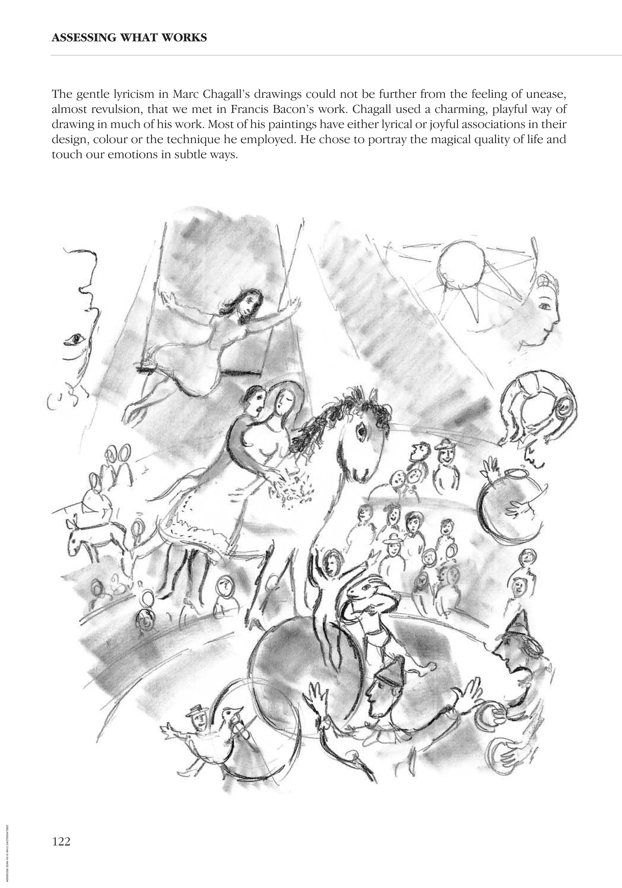122
The gentle lyricism in Marc Chagall’s drawings could not be further from the feeling of unease,
almost revulsion, that we met in Francis Bacon’s work. Chagall used a charming, playful way of
drawing in much of his work. Most of his paintings have either lyrical or joyful associations in their
design, colour or the technique he employed. He chose to portray the magical quality of life and
touch our emotions in subtle ways.
ASSESSING WHAT WORKS
AD0D0C58-52A9-4510-9A1C-24C780D47DED
 