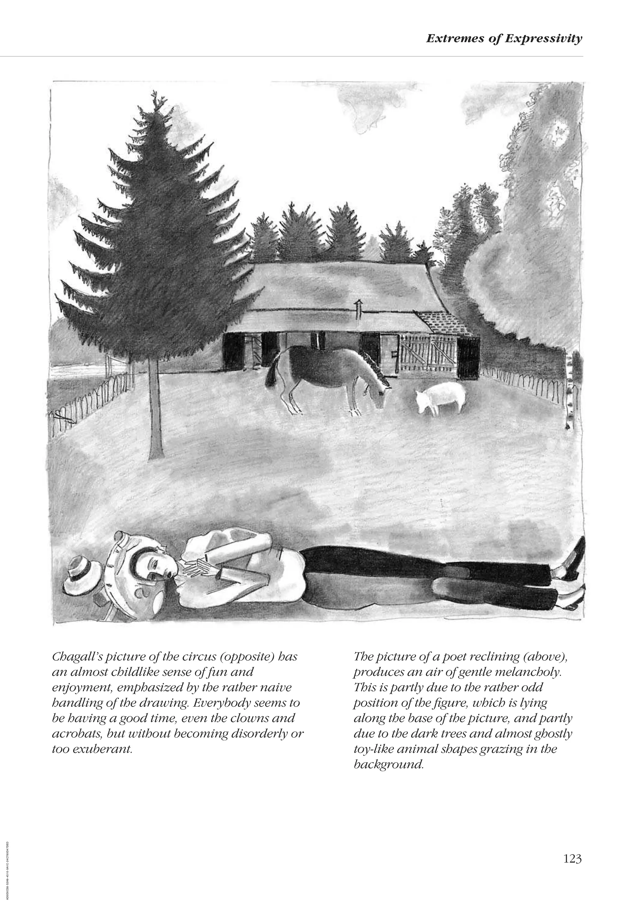 123
Extremes of Expressivity
The picture of a poet reclining (above),
produces an air of gentle melancholy.
This is partly due to the rather odd
position of the ﬁgure, which is lying
along the base of the picture, and partly
due to the dark trees and almost ghostly
toy-like animal shapes grazing in the
background.
Chagall’s picture of the circus (opposite) has
an almost childlike sense of fun and
enjoyment, emphasized by the rather naive
handling of the drawing. Everybody seems to
be having a good time, even the clowns and
acrobats, but without becoming disorderly or
too exuberant.
AD0D0C58-52A9-4510-9A1C-24C780D47DED
 