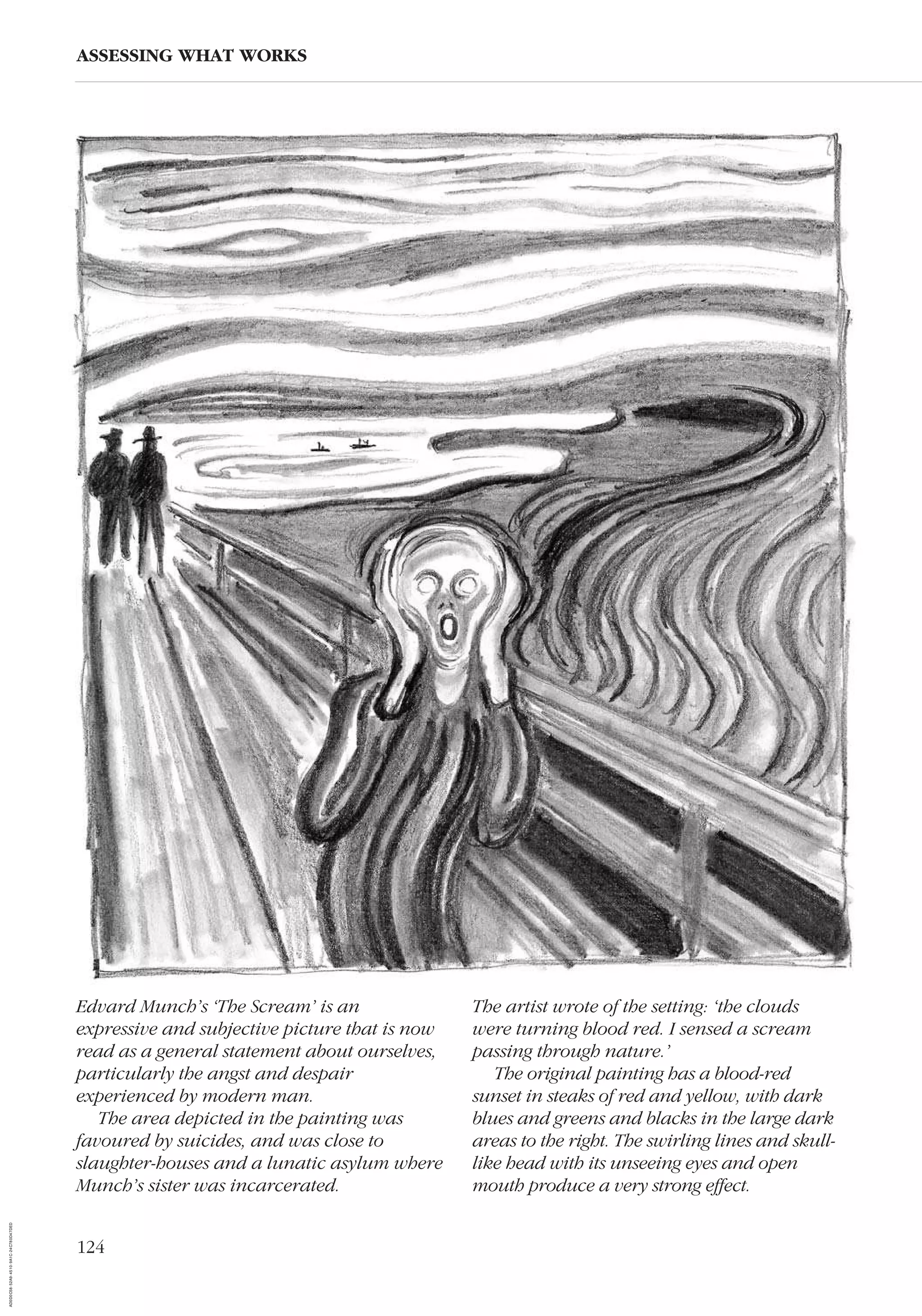 124
ASSESSING WHAT WORKS
Edvard Munch’s ‘The Scream’ is an
expressive and subjective picture that is now
read as a general statement about ourselves,
particularly the angst and despair
experienced by modern man.
The area depicted in the painting was
favoured by suicides, and was close to
slaughter-houses and a lunatic asylum where
Munch’s sister was incarcerated.
The artist wrote of the setting: ‘the clouds
were turning blood red. I sensed a scream
passing through nature.’
The original painting has a blood-red
sunset in steaks of red and yellow, with dark
blues and greens and blacks in the large dark
areas to the right. The swirling lines and skull-
like head with its unseeing eyes and open
mouth produce a very strong effect.
AD0D0C58-52A9-4510-9A1C-24C780D47DED
 