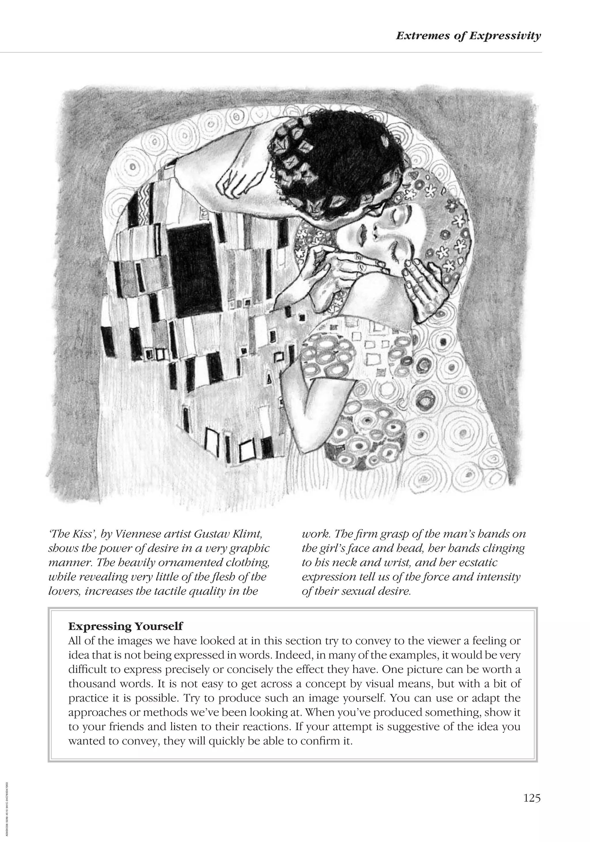 125
Extremes of Expressivity
‘The Kiss’, by Viennese artist Gustav Klimt,
shows the power of desire in a very graphic
manner. The heavily ornamented clothing,
while revealing very little of the ﬂesh of the
lovers, increases the tactile quality in the
work. The ﬁrm grasp of the man’s hands on
the girl’s face and head, her hands clinging
to his neck and wrist, and her ecstatic
expression tell us of the force and intensity
of their sexual desire.
Expressing Yourself
All of the images we have looked at in this section try to convey to the viewer a feeling or
idea that is not being expressed in words. Indeed, in many of the examples, it would be very
difﬁcult to express precisely or concisely the effect they have. One picture can be worth a
thousand words. It is not easy to get across a concept by visual means, but with a bit of
practice it is possible. Try to produce such an image yourself. You can use or adapt the
approaches or methods we’ve been looking at. When you’ve produced something, show it
to your friends and listen to their reactions. If your attempt is suggestive of the idea you
wanted to convey, they will quickly be able to conﬁrm it.
AD0D0C58-52A9-4510-9A1C-24C780D47DED
 