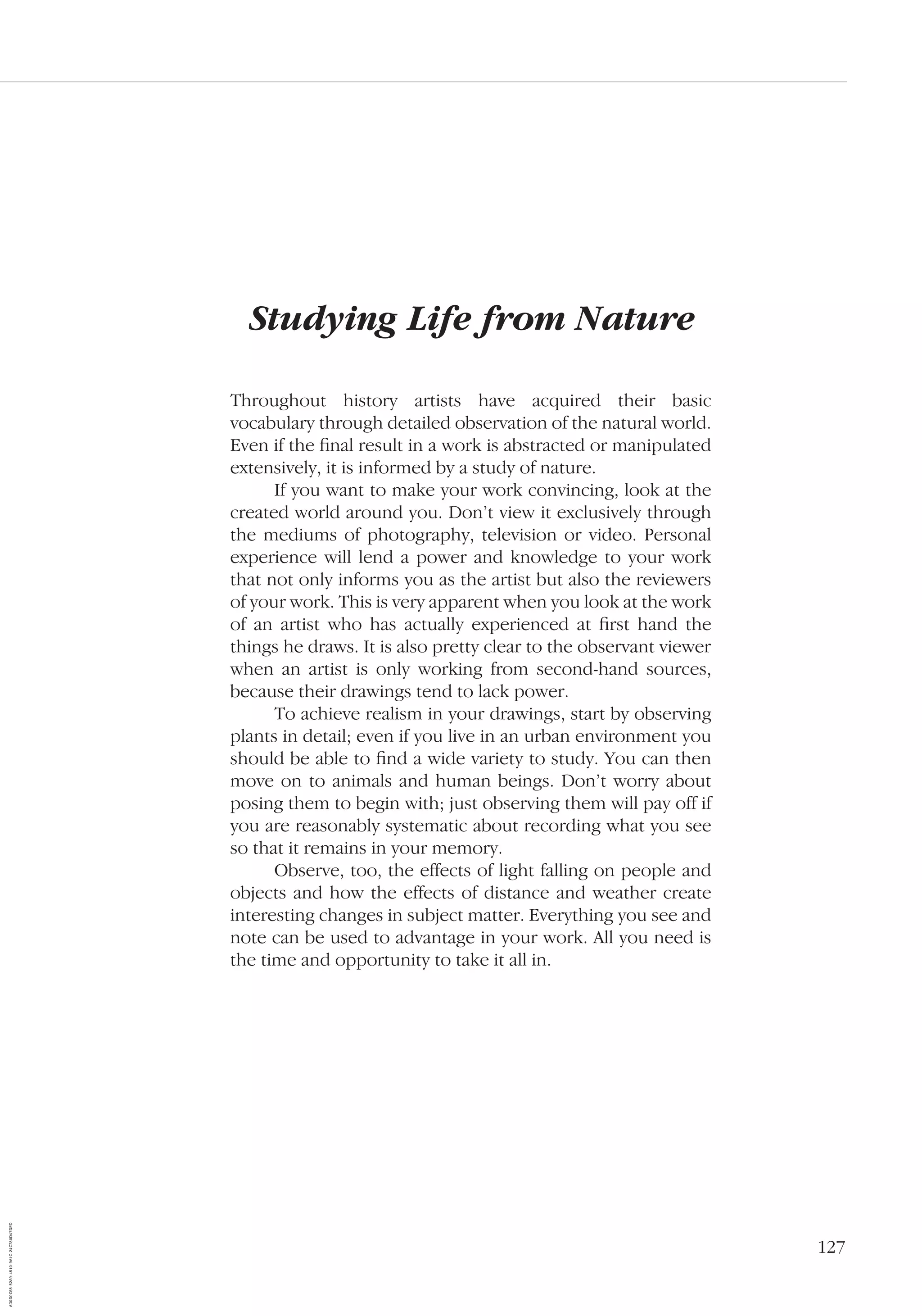 127
Studying Life from Nature
Throughout history artists have acquired their basic
vocabulary through detailed observation of the natural world.
Even if the ﬁnal result in a work is abstracted or manipulated
extensively, it is informed by a study of nature.
If you want to make your work convincing, look at the
created world around you. Don’t view it exclusively through
the mediums of photography, television or video. Personal
experience will lend a power and knowledge to your work
that not only informs you as the artist but also the reviewers
of your work. This is very apparent when you look at the work
of an artist who has actually experienced at ﬁrst hand the
things he draws. It is also pretty clear to the observant viewer
when an artist is only working from second-hand sources,
because their drawings tend to lack power.
To achieve realism in your drawings, start by observing
plants in detail; even if you live in an urban environment you
should be able to ﬁnd a wide variety to study. You can then
move on to animals and human beings. Don’t worry about
posing them to begin with; just observing them will pay off if
you are reasonably systematic about recording what you see
so that it remains in your memory.
Observe, too, the effects of light falling on people and
objects and how the effects of distance and weather create
interesting changes in subject matter. Everything you see and
note can be used to advantage in your work. All you need is
the time and opportunity to take it all in.
AD0D0C58-52A9-4510-9A1C-24C780D47DED
 