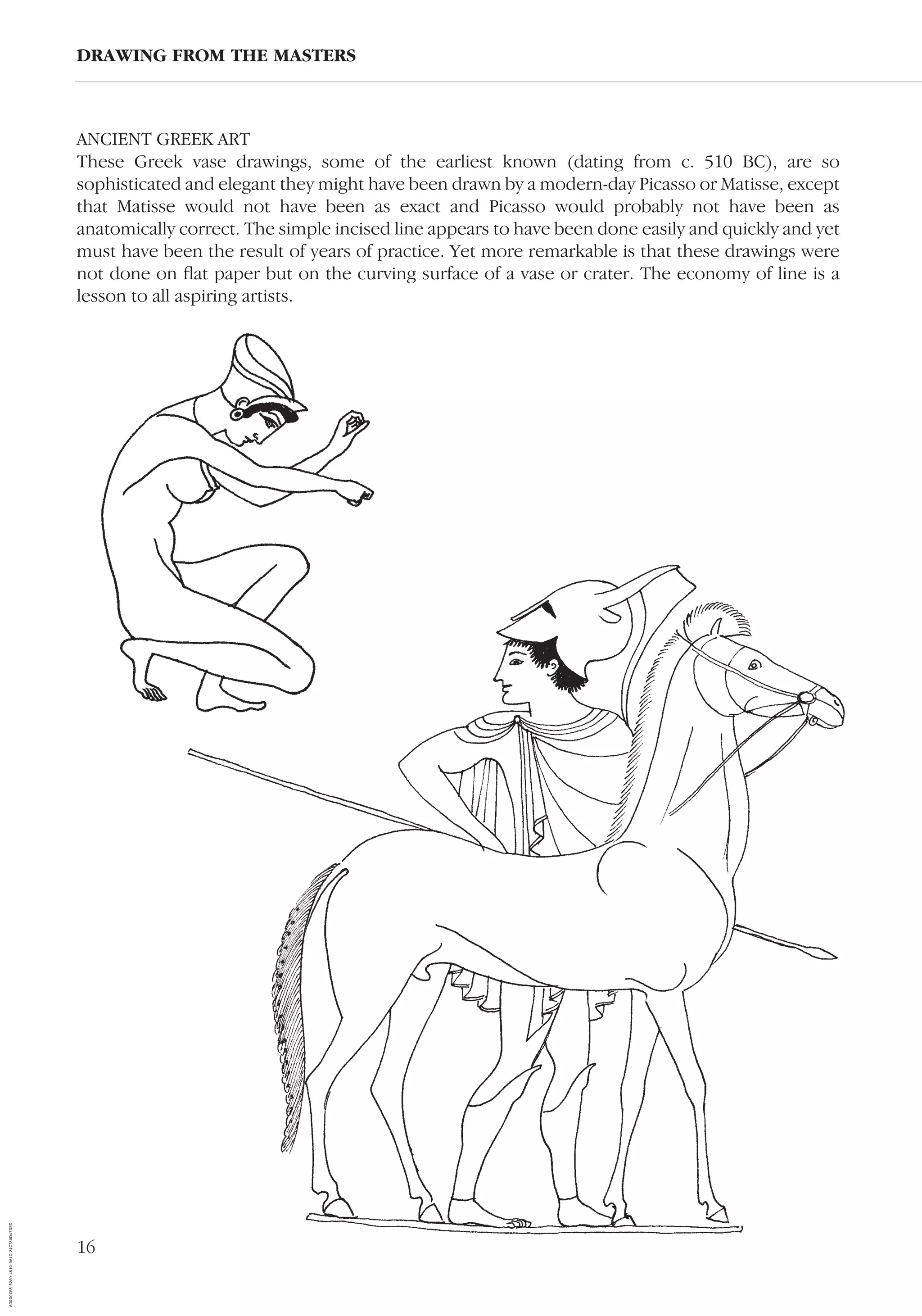 16
ANCIENT GREEK ART
These Greek vase drawings, some of the earliest known (dating from c. 510 BC), are so
sophisticated and elegant they might have been drawn by a modern-day Picasso or Matisse, except
that Matisse would not have been as exact and Picasso would probably not have been as
anatomically correct. The simple incised line appears to have been done easily and quickly and yet
must have been the result of years of practice. Yet more remarkable is that these drawings were
not done on ﬂat paper but on the curving surface of a vase or crater. The economy of line is a
lesson to all aspiring artists.
DRAWING FROM THE MASTERS
AD0D0C58-52A9-4510-9A1C-24C780D47DED
 
