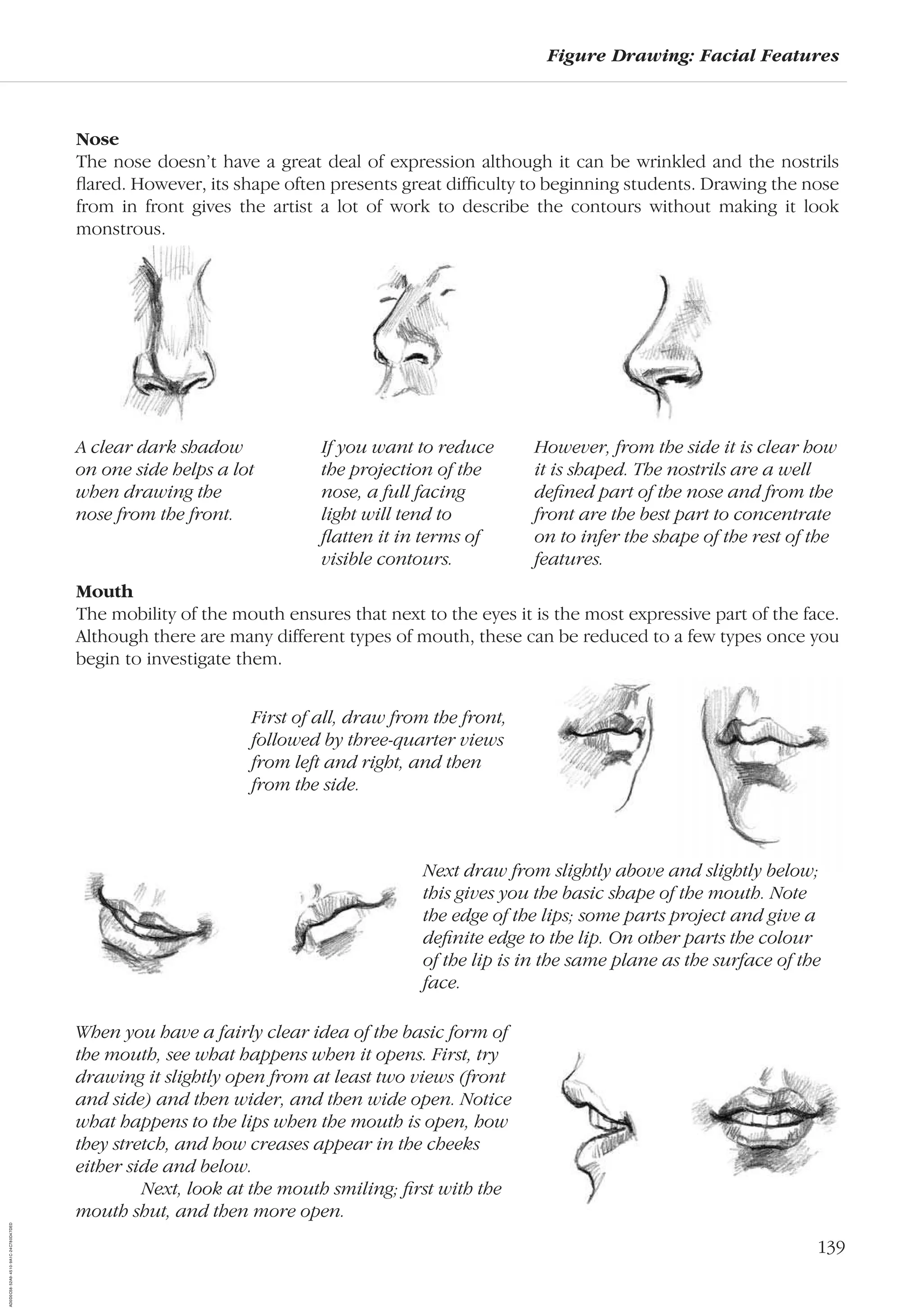 139
Figure Drawing: Facial Features
Nose
The nose doesn’t have a great deal of expression although it can be wrinkled and the nostrils
ﬂared. However, its shape often presents great difﬁculty to beginning students. Drawing the nose
from in front gives the artist a lot of work to describe the contours without making it look
monstrous.
When you have a fairly clear idea of the basic form of
the mouth, see what happens when it opens. First, try
drawing it slightly open from at least two views (front
and side) and then wider, and then wide open. Notice
what happens to the lips when the mouth is open, how
they stretch, and how creases appear in the cheeks
either side and below.
Next, look at the mouth smiling; ﬁrst with the
mouth shut, and then more open.
A clear dark shadow
on one side helps a lot
when drawing the
nose from the front.
If you want to reduce
the projection of the
nose, a full facing
light will tend to
ﬂatten it in terms of
visible contours.
However, from the side it is clear how
it is shaped. The nostrils are a well
deﬁned part of the nose and from the
front are the best part to concentrate
on to infer the shape of the rest of the
features.
Mouth
The mobility of the mouth ensures that next to the eyes it is the most expressive part of the face.
Although there are many different types of mouth, these can be reduced to a few types once you
begin to investigate them.
First of all, draw from the front,
followed by three-quarter views
from left and right, and then
from the side.
Next draw from slightly above and slightly below;
this gives you the basic shape of the mouth. Note
the edge of the lips; some parts project and give a
deﬁnite edge to the lip. On other parts the colour
of the lip is in the same plane as the surface of the
face.
AD0D0C58-52A9-4510-9A1C-24C780D47DED
 