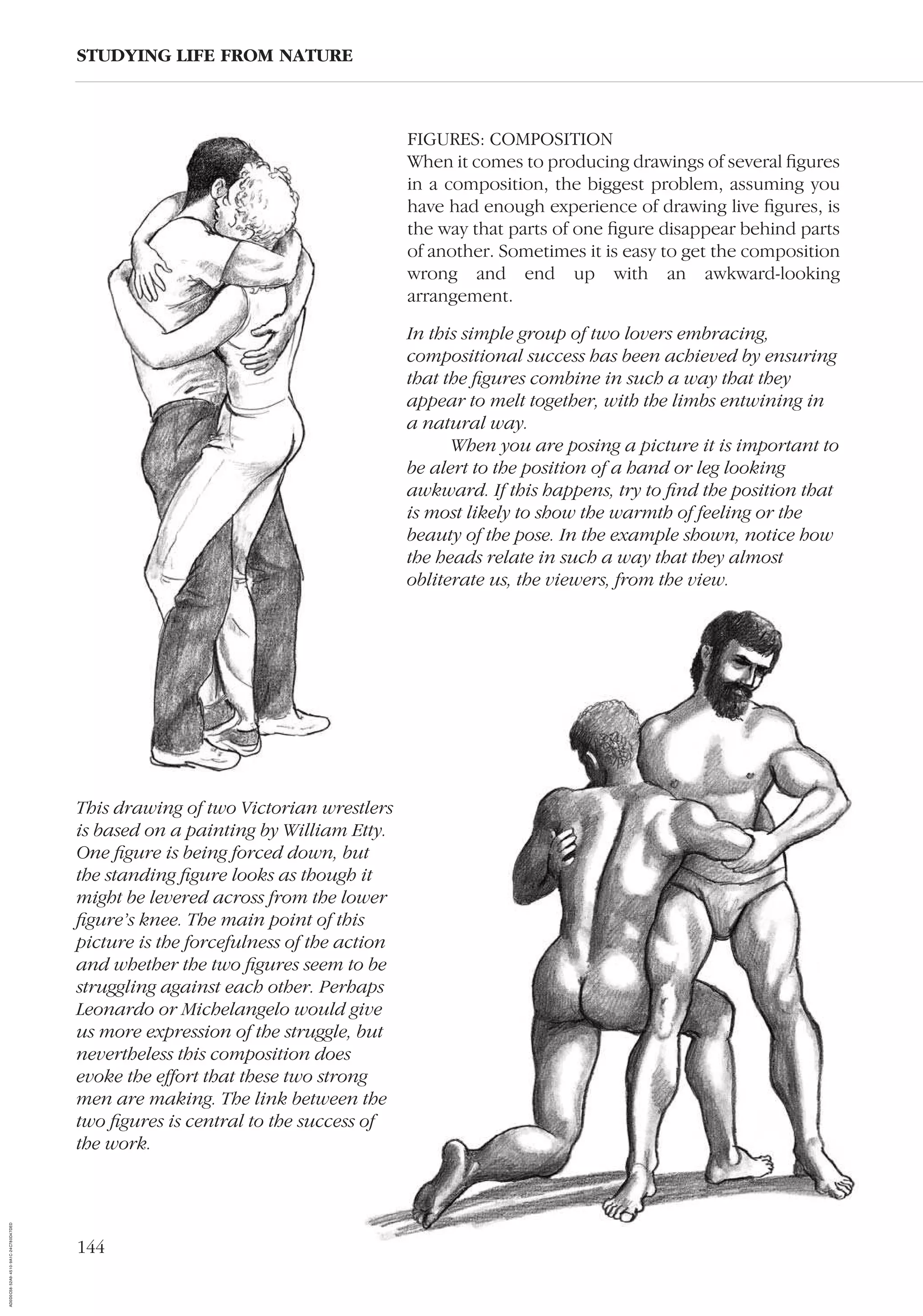 144
FIGURES: COMPOSITION
When it comes to producing drawings of several ﬁgures
in a composition, the biggest problem, assuming you
have had enough experience of drawing live ﬁgures, is
the way that parts of one ﬁgure disappear behind parts
of another. Sometimes it is easy to get the composition
wrong and end up with an awkward-looking
arrangement.
STUDYING LIFE FROM NATURE
In this simple group of two lovers embracing,
compositional success has been achieved by ensuring
that the ﬁgures combine in such a way that they
appear to melt together, with the limbs entwining in
a natural way.
When you are posing a picture it is important to
be alert to the position of a hand or leg looking
awkward. If this happens, try to ﬁnd the position that
is most likely to show the warmth of feeling or the
beauty of the pose. In the example shown, notice how
the heads relate in such a way that they almost
obliterate us, the viewers, from the view.
This drawing of two Victorian wrestlers
is based on a painting by William Etty.
One ﬁgure is being forced down, but
the standing ﬁgure looks as though it
might be levered across from the lower
ﬁgure’s knee. The main point of this
picture is the forcefulness of the action
and whether the two ﬁgures seem to be
struggling against each other. Perhaps
Leonardo or Michelangelo would give
us more expression of the struggle, but
nevertheless this composition does
evoke the effort that these two strong
men are making. The link between the
two ﬁgures is central to the success of
the work.
AD0D0C58-52A9-4510-9A1C-24C780D47DED
 